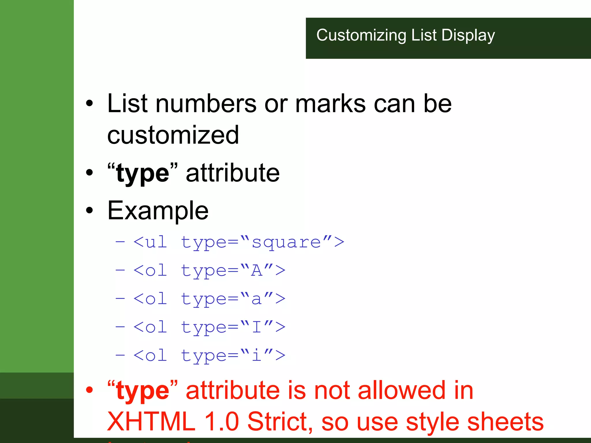Customizing List Display
• List numbers or marks can be
customized
• “type” attribute
• Example
– <ul type=“square”>
– <ol type=“A”>
– <ol type=“a”>
– <ol type=“I”>
– <ol type=“i”>
• “type” attribute is not allowed in
XHTML 1.0 Strict, so use style sheets
 
