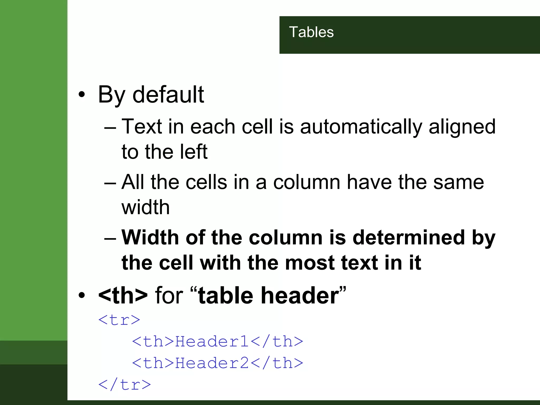 Tables
• By default
– Text in each cell is automatically aligned
to the left
– All the cells in a column have the same
width
– Width of the column is determined by
the cell with the most text in it
• <th> for “table header”
<tr>
<th>Header1</th>
<th>Header2</th>
</tr>
 