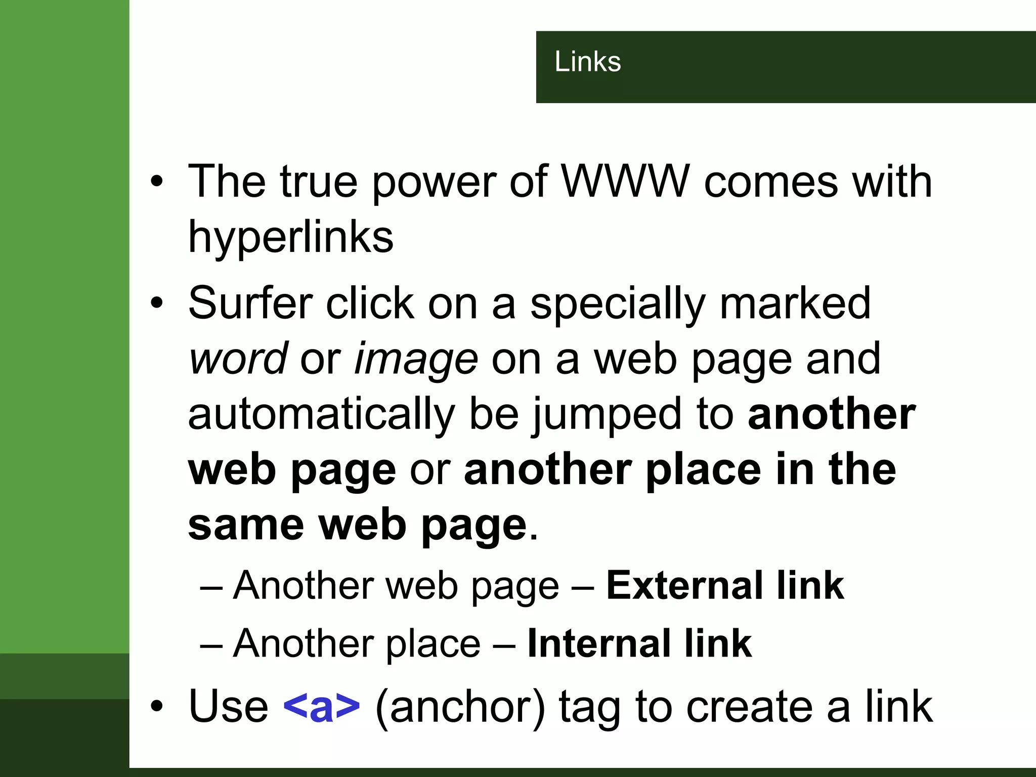 Links
• The true power of WWW comes with
hyperlinks
• Surfer click on a specially marked
word or image on a web page and
automatically be jumped to another
web page or another place in the
same web page.
– Another web page – External link
– Another place – Internal link
• Use <a> (anchor) tag to create a link
 