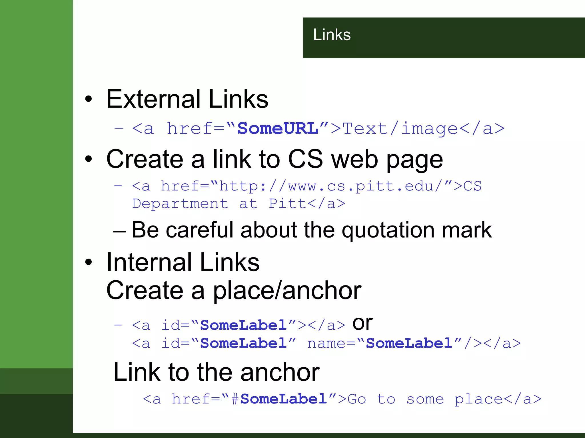 Links
• External Links
– <a href=“SomeURL”>Text/image</a>
• Create a link to CS web page
– <a href=“http://www.cs.pitt.edu/”>CS
Department at Pitt</a>
– Be careful about the quotation mark
• Internal Links
Create a place/anchor
– <a id=“SomeLabel”></a> or
<a id=“SomeLabel” name=“SomeLabel”/></a>
Link to the anchor
<a href=“#SomeLabel”>Go to some place</a>
 