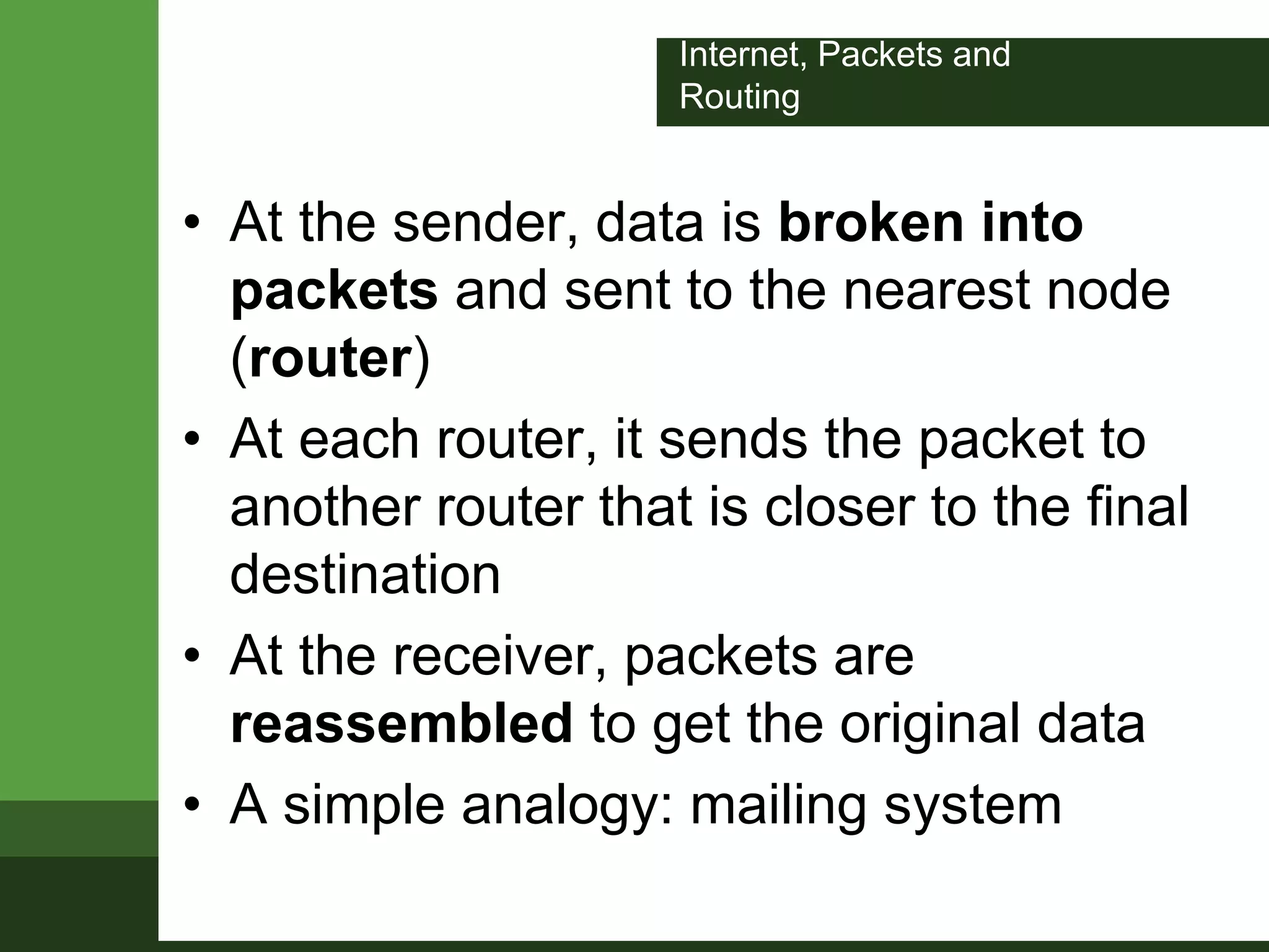 Internet, Packets and
Routing
• At the sender, data is broken into
packets and sent to the nearest node
(router)
• At each router, it sends the packet to
another router that is closer to the final
destination
• At the receiver, packets are
reassembled to get the original data
• A simple analogy: mailing system
 