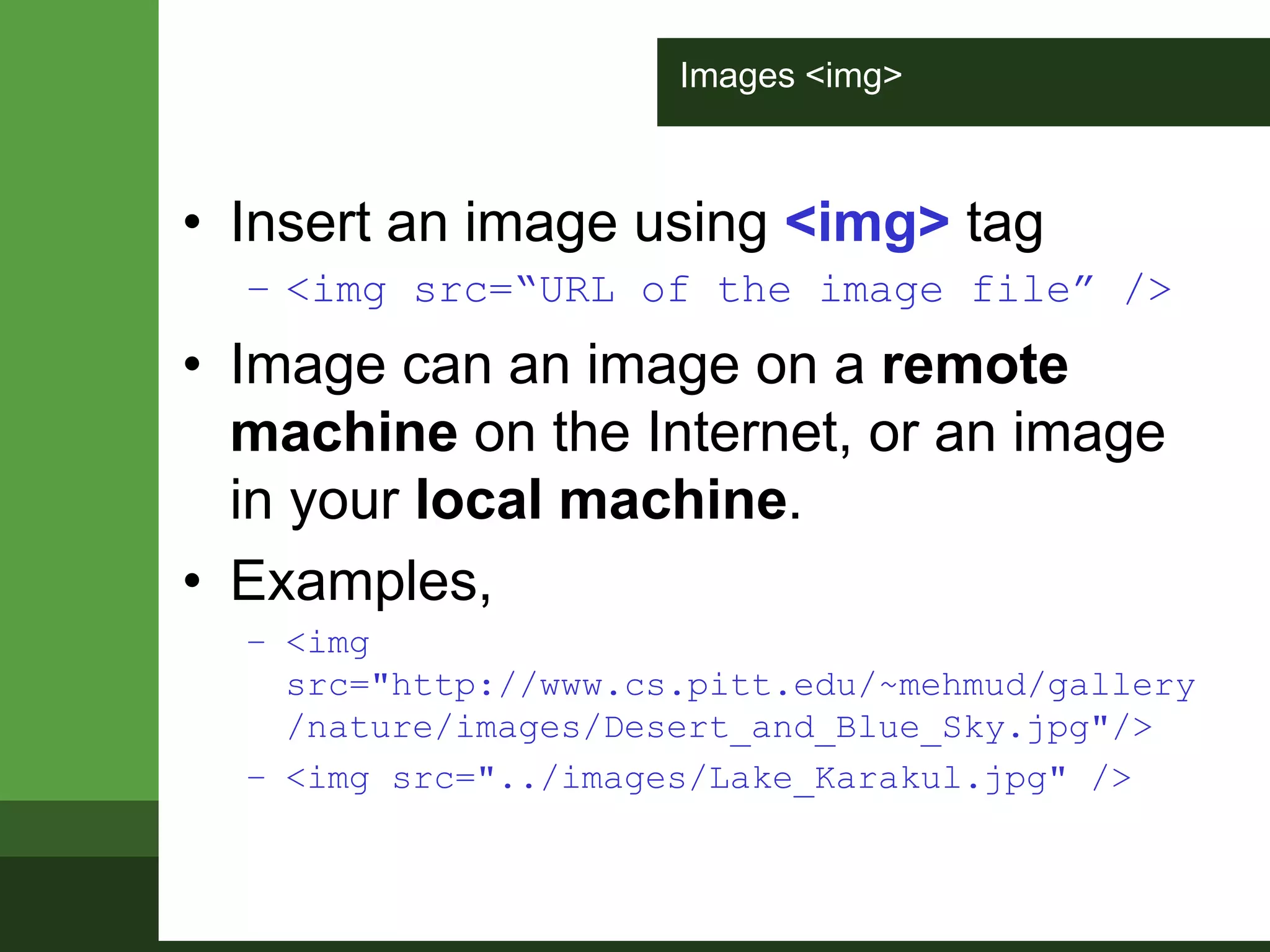 Images <img>
• Insert an image using <img> tag
– <img src=“URL of the image file” />
• Image can an image on a remote
machine on the Internet, or an image
in your local machine.
• Examples,
– <img
src="http://www.cs.pitt.edu/~mehmud/gallery
/nature/images/Desert_and_Blue_Sky.jpg"/>
– <img src="../images/Lake_Karakul.jpg" />
 