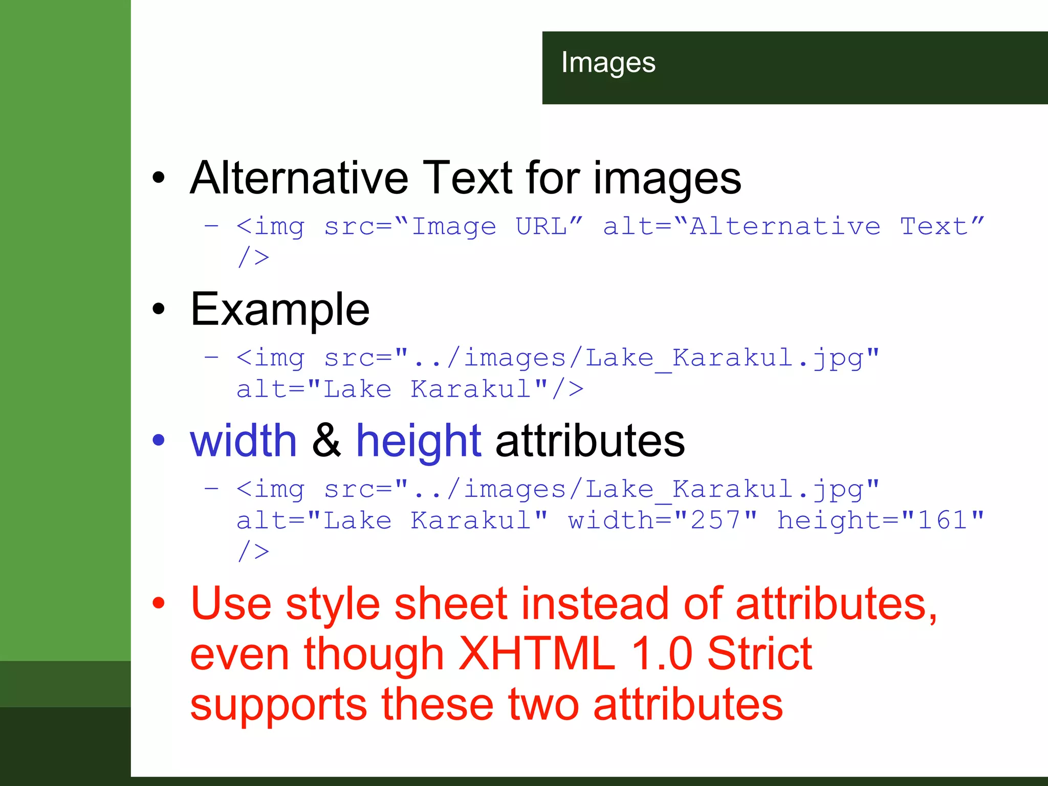 Images
• Alternative Text for images
– <img src=“Image URL” alt=“Alternative Text”
/>
• Example
– <img src="../images/Lake_Karakul.jpg"
alt="Lake Karakul"/>
• width & height attributes
– <img src="../images/Lake_Karakul.jpg"
alt="Lake Karakul" width="257" height="161"
/>
• Use style sheet instead of attributes,
even though XHTML 1.0 Strict
supports these two attributes
 