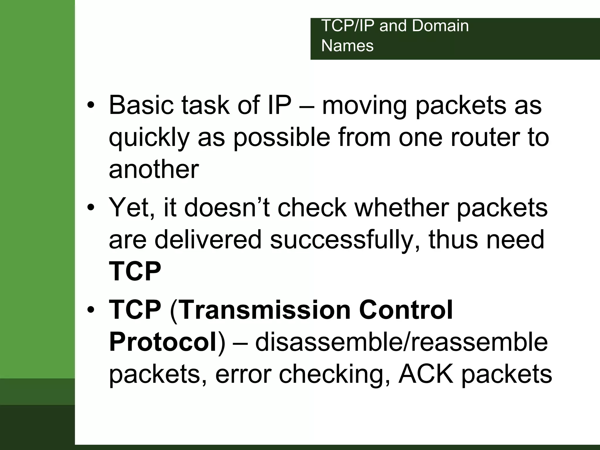 TCP/IP and Domain
Names
• Basic task of IP – moving packets as
quickly as possible from one router to
another
• Yet, it doesn’t check whether packets
are delivered successfully, thus need
TCP
• TCP (Transmission Control
Protocol) – disassemble/reassemble
packets, error checking, ACK packets
 