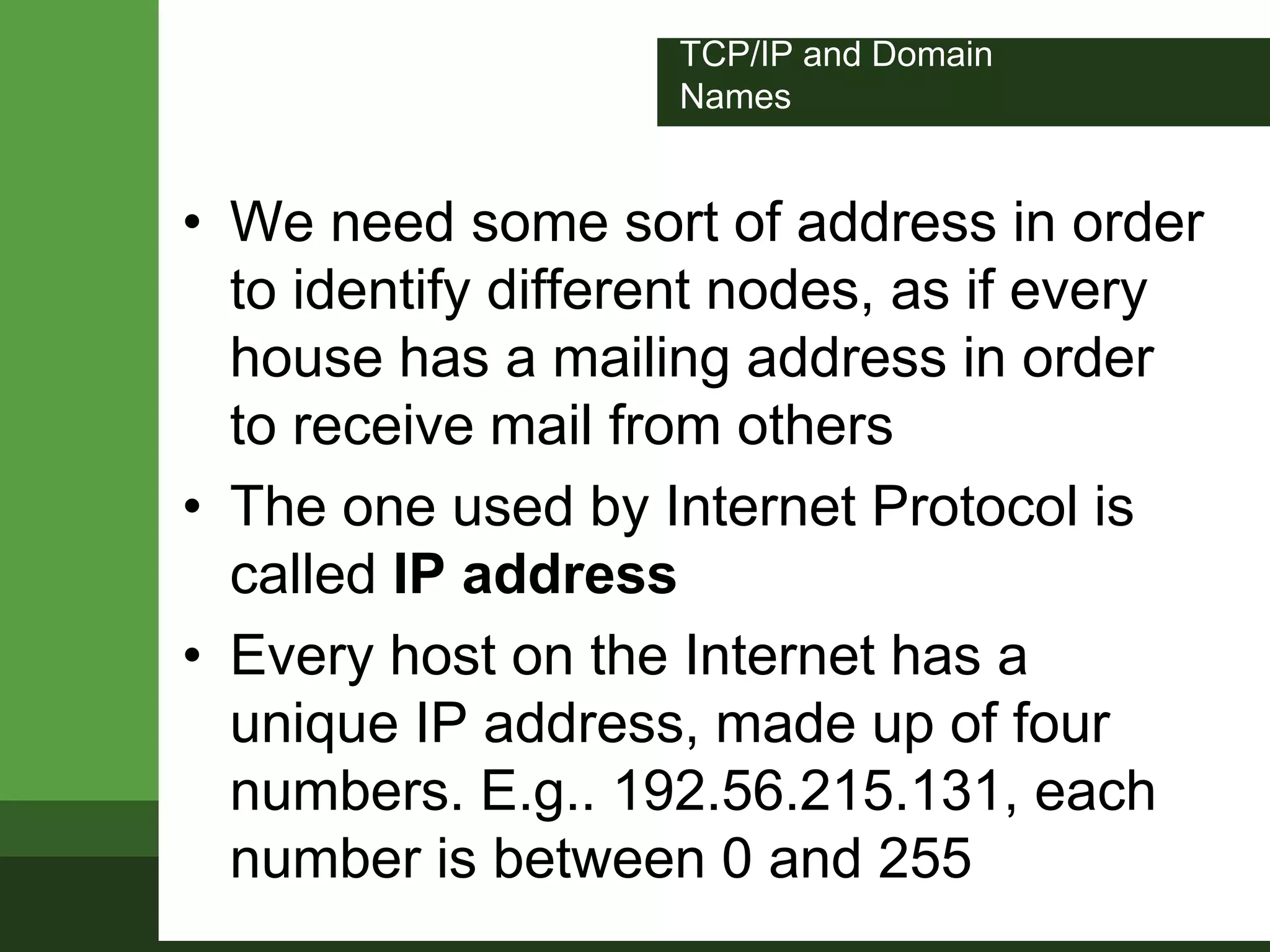 TCP/IP and Domain
Names
• We need some sort of address in order
to identify different nodes, as if every
house has a mailing address in order
to receive mail from others
• The one used by Internet Protocol is
called IP address
• Every host on the Internet has a
unique IP address, made up of four
numbers. E.g.. 192.56.215.131, each
number is between 0 and 255
 