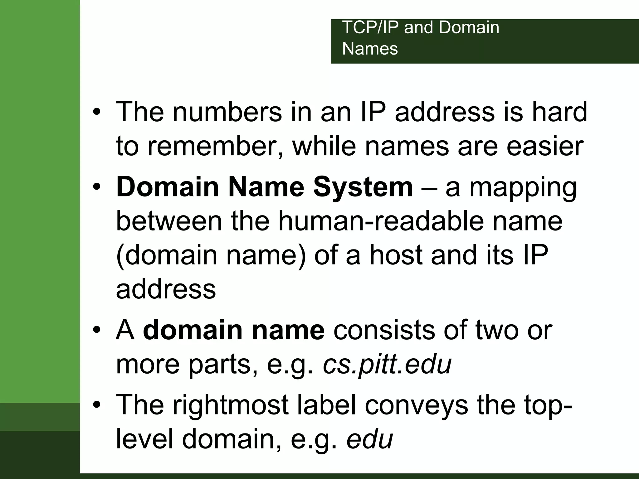 TCP/IP and Domain
Names
• The numbers in an IP address is hard
to remember, while names are easier
• Domain Name System – a mapping
between the human-readable name
(domain name) of a host and its IP
address
• A domain name consists of two or
more parts, e.g. cs.pitt.edu
• The rightmost label conveys the top-
level domain, e.g. edu
 