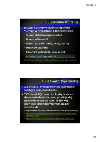 CSS Giriş
Cascading Style Sheets (CSS)
Belgelerin nasıl sunulacağını tanımlamak için
kullanılır
sizes, spacing, fonts, colors, layout, vb. özellikleri
tanımlar
İçeriklerin erişilebiliriliğini arttırır.
Esnekliği arttırır.
İçerikte bağımsız sunum şeklinin tasarlanmasını
sağlar.
CSS’e bağlı olarak , tüm HTML biçim (sunum)
etiket ve özelliklerinin kullanılması
önerilmemektedir., e.g. font, center, vb. 20
 