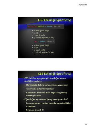 Neden “Cascading”?
Öncelik şeması, bileşene hangi stil kuralının
uygulanacağını bulur
Cascade öncelikleri veya özgüllükleri (ağırlık)
hesaplanır ve kurallara atanır
HTML DOM ağacında bulunan çocuk (alt)
bileşenler, stilleri ebeveynlerinden (üst) miras
alırlar.
Onların üzerine yeni kurallar konabilir. (override)
important kuralı üzerinden control edilir.
22
 