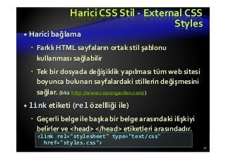Harici CSS Stil - External CSS
Styles
Harici bağlama
Farklı HTML sayfaların ortak stil şablonu
kullanması sağlabilir
Tek bir dosyada değişiklik yapılması tüm web sitesi
boyunca bulunan sayfalardaki stillerin değişmesini
sağlar. (bkz http://www.csszengarden.com/)
link etiketi (rel özellliği ile)
Geçerli belge ile başka bir belge arasındaki ilişkiyi
belirler ve <head> </head> etiketleri arasındadır.
36
<link rel="stylesheet" type="text/css"
href="styles.css">
 