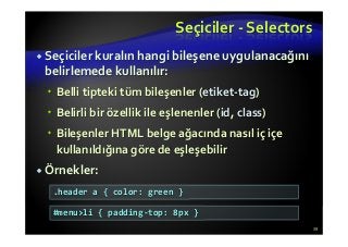 Seçiciler - Selectors
Seçiciler kuralın hangi bileşene uygulanacağını
belirlemede kullanılır:
Belli tipteki tüm bileşenler (etiket-tag)
Belirli bir özellik ile eşlenenler (id, class)
Bileşenler HTML belge ağacında nasıl iç içe
kullanıldığına göre de eşleşebilir
Örnekler:
39
.header a { color: green }
#menu>li { padding-top: 8px }
 