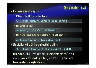 Seçiciler (2)
Üç ana seçici çeşidi:
Etiket ile (type selector):
Bileşen id ile:
Bileşen sınıf adı ile (sadece HTML için):
Seçiciler virgül ile birleştirilebilir:
Bu ifade <h1> etiketleri, elements with link
class’ına sahip bileşenleri, ve top-link id’li
bileşenler ile eşleştirilir 40
h1 { font-family: verdana,sans-serif; }
#element_id { color: #ff0000; }
.myClass {border: 1px solid red}
h1, .link, #top-link {font-weight: bold}
 