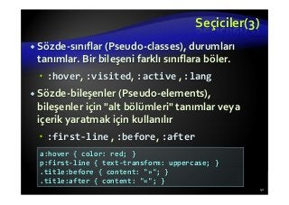 Seçiciler(3)
Sözde-sınıflar (Pseudo-classes), durumları
tanımlar. Bir bileşeni farklı sınıflara böler.
:hover, :visited, :active , :lang
Sözde-bileşenler (Pseudo-elements),
bileşenler için "alt bölümleri" tanımlar veya
içerik yaratmak için kullanılır
:first-line , :before, :after
41
a:hover { color: red; }
p:first-line { text-transform: uppercase; }
.title:before { content: "»"; }
.title:after { content: "«"; }
 