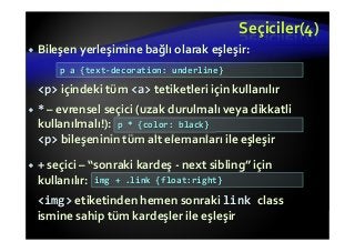 Seçiciler(4)
Bileşen yerleşimine bağlı olarak eşleşir:
<p> içindeki tüm <a> tetiketleri için kullanılır
* – evrensel seçici (uzak durulmalı veya dikkatli
kullanılmalı!):
<p> bileşeninin tüm alt elemanları ile eşleşir
+ seçici – “sonraki kardeş - next sibling” için
kullanılır:
<img> etiketinden hemen sonraki link class
ismine sahip tüm kardeşler ile eşleşir
p a {text-decoration: underline}
p * {color: black}
img + .link {float:right}
 