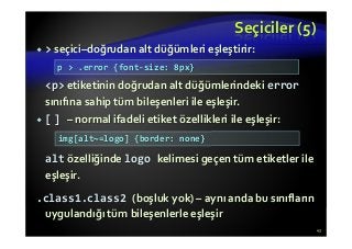 Seçiciler (5)
> seçici–doğrudan alt düğümleri eşleştirir:
<p> etiketinin doğrudan alt düğümlerindeki error
sınıfına sahip tüm bileşenleri ile eşleşir.
[ ] – normal ifadeli etiket özellikleri ile eşleşir:
alt özelliğinde logo kelimesi geçen tüm etiketler ile
eşleşir.
.class1.class2 (boşluk yok) – aynı anda bu sınıfların
uygulandığı tüm bileşenlerle eşleşir
43
p > .error {font-size: 8px}
img[alt~=logo] {border: none}
 