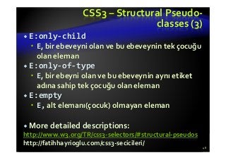 CSS3 – Structural Pseudo-
classes (3)
E:only-child
E, bir ebeveyni olan ve bu ebeveynin tek çocuğu
olan eleman
E:only-of-type
E, bir ebeyni olan ve bu ebeveynin aynı etiket
adına sahip tek çocuğu olan eleman
E:empty
E, alt elemanı(çocuk) olmayan eleman
More detailed descriptions:
http://www.w3.org/TR/css3-selectors/#structural-pseudos
http://fatihhayrioglu.com/css3-secicileri/
48
 