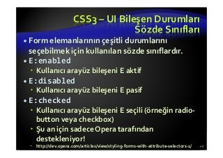 CSS3 – UI Bileşen Durumları
Sözde Sınıfları
Form elemanlarının çeşitli durumlarını
seçebilmek için kullanılan sözde sınıflardır.
E:enabled
Kullanıcı arayüz bileşeni E aktif
E:disabled
Kullanıcı arayüz bileşeni E pasif
E:checked
Kullanıcı arayüz bileşeni E seçili (örneğin radio-
button veya checkbox)
Şu an için sadece Opera tarafından
destekleniyor!
http://dev.opera.com/articles/view/styling-forms-with-attribute-selectors-1/ 49
 