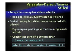 Varsayılan-Default Tarayıcı
Stilleri
Tarayıcılar varsayılan stillere sahiptir
Belge ile ilgili CSS bulunmadığında kullanılır
Dikkat: varsayılan stiller tarayıcılarda farklılık
gösterir
E.g. margins, paddings ve font sizes çoğunlukla
farklıdır
Geliştiriciler genellikle bunları sıfırlar
52
* { margin: 0; padding: 0; }
body, h1, p, ul, li { margin: 0; padding: 0; }
 