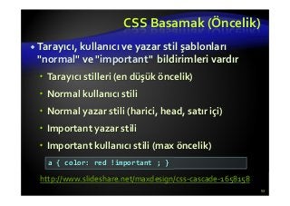 CSS Basamak (Öncelik)
Tarayıcı, kullanıcı ve yazar stil şablonları
"normal" ve "important" bildirimleri vardır
Tarayıcı stilleri (en düşük öncelik)
Normal kullanıcı stili
Normal yazar stili (harici, head, satır içi)
Important yazar stili
Important kullanıcı stili (max öncelik)
53
a { color: red !important ; }
http://www.slideshare.net/maxdesign/css-cascade-1658158
 