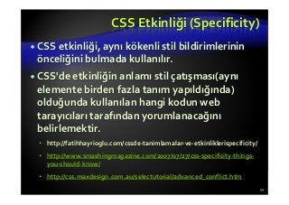 CSS Etkinliği (Specificity)
CSS etkinliği, aynı kökenli stil bildirimlerinin
önceliğini bulmada kullanılır.
CSS'de etkinliğin anlamı stil çatışması(aynı
elemente birden fazla tanım yapıldığında)
olduğunda kullanılan hangi kodun web
tarayıcıları tarafından yorumlanacağını
belirlemektir.
http://fatihhayrioglu.com/cssde-tanimlamalar-ve-etkinliklerispecificity/
http://www.smashingmagazine.com/2007/07/27/css-specificity-things-
you-should-know/
http://css.maxdesign.com.au/selectutorial/advanced_conflict.htm
54
 