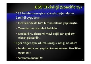 CSS Etkinliği (Specificity)
CSS belirlemeye göre yüksek değer alanın
özelliği uygulanır.
Her ikisinde de h1'e bir tanımlama yapılmıştır.
Tanımlama sistemleri farklıdır.
Koddaki h1 elementi mavi değil sarı (yellow)
olarak gösterilir.
Eğer değer aynı olursa (0013 = 0013) ne olur?
bu durumda son yapılan tanımlamanın özellikleri
uygulanır.
Sıralama önemli !!! 58
 