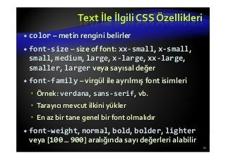 Text İle İlgili CSS Özellikleri
color – metin rengini belirler
font-size – size of font: xx-small, x-small,
small, medium, large, x-large, xx-large,
smaller, larger veya sayısal değer
font-family – virgül ile ayrılmış font isimleri
Örnek: verdana, sans-serif, vb.
Tarayıcı mevcut ilkini yükler
En az bir tane genel bir font olmalıdır
font-weight, normal, bold, bolder, lighter
veya [100 … 900] aralığında sayı değerleri alabilir
61
 