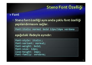Steno Font Özelliği
font
Steno font özelliği aynı anda çoklu font özelliği
yapılandırmasını sağlar.
aşağıdaki ifadeyle aynıdır:
63
font:italic normal bold 12px/16px verdana
font-style: italic;
font-variant: normal;
font-weight: bold;
font-size: 12px;
line-height: 16px;
font-family: verdana;
 