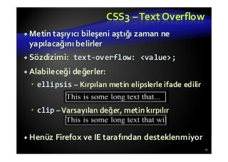 CSS3 –Text Overflow
Metin taşıyıcı bileşeni aştığı zaman ne
yapılacağını belirler
Sözdizimi: text-overflow: <value>;
Alabileceği değerler:
ellipsis – Kırpılan metin elipslerle ifade edilir
clip –Varsayılan değer, metin kırpılır
Henüz Firefox ve IE tarafından desteklenmiyor
67
 