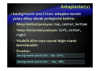 Arkaplanlar(2)
background-position: arkaplan resmin
yatay-dikey olarak yerleşimini belirler.
Dikey-Vertical pozisyon: top, center, bottom
Yatay-Horizontal pozisyon: left, center,
right
Yüzdelik dilim veya sayısal değer olarak
tanımlanabilir
Örnekler:
77
background-position: top left;
background-position: -5px 50%;
 