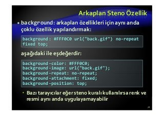 Arkaplan Steno Özellik
background: arkaplan özellikleri için aynı anda
çoklu özellik yapılandırmak:
aşağıdaki ile eşdeğerdir:
Bazı tarayıcılar eğer steno kuralı kullanılırsa renk ve
resmi aynı anda uygulayamayabilir
78
background: #FFF0C0 url("back.gif") no-repeat
fixed top;
background-color: #FFF0C0;
background-image: url("back.gif");
background-repeat: no-repeat;
background-attachment: fixed;
background-position: top;
 