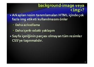 background-image veya
<img>?
Arkaplan resim tanımlamaları HTML içinde çok
fazla img etiketi kullanılmasını önler
Daha az kodlama
Daha içerik-odaklı yaklaşım
Sayfa içeriğinin parçası olmayan tüm resimler
CSS’ye taşınmalıdır.
79
 