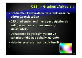 CSS3 – Gradient Arkaplan
Gradientler iki veya daha fazla renk arasında
pürüzsüz geçiş sağlar
CSS gradientleri resimlerle yer değiştirerek
indirme zamanını hızlandırmak için
kullanılabilir.
Daha esnek bir yerleşim yaratır ve
yakınlaştırıldığında daha iyi görünür.
Hala deneysel aşamasında bir özelliktir.
80
 