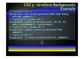 CSS 3 – Gradient Backgrounds
Example
81
/* Firefox 3.6+ */
background: -moz-linear-gradient(100% 100% 90deg,
#FFFF00, #0000FF);
/* Safari 4-5, Chrome 1-9 */
background: -webkit-gradient(linear, 0% 0%, 0%
100%, from(#0000FF), to(#FFFF00));
/* Safari 5.1+, Chrome 10+ */
background: -webkit-linear-gradient(#FFFF00,
#0000FF);
/* Opera 11.10+ */
background: -o-linear-gradient(#2F2727, #0000FF);
 