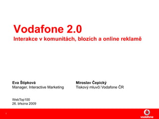 Vodafone 2.0
    Interakce v komunitách, blozích a online reklamě




    Eva Štípková                     Miroslav Čepický
    Manager, Interactive Marketing   Tiskový mluvčí Vodafone ČR


    WebTop100
    26. března 2009

1
 