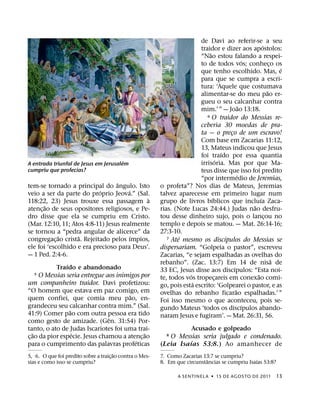 de Davi ao referir-se a seu
                                                                                                             ´
                                                                          traidor e dizer aos apostolos:
                                                                              ˜
                                                                          “Nao estou falando a respei-
                                                                                                     ´
                                                                          to de todos vos; conheco os              ¸
                                                                                                                       ´
                                                                          que tenho escolhido. Mas, e
                                                                          para que se cumpra a escri-
                                                                          tura: ‘Aquele que costumava
                                                                                                                 ˜
                                                                          alimentar-se do meu pao er-
                                                                          gueu o seu calcanhar contra
                                                                                                  ˜
                                                                          mim.’ ” — Joao 13:18.
                                                                             6 O traidor do Messias re-

                                                                          ceberia 30 moedas de pra-
                                                                          ta — o preco de um escravo!
                                                                                          ¸
                                                                          Com base em Zacarias 11:12,
                                                                          13, Mateus indicou que Jesus
                                                                                      ´
                                                                          foi traıdo por essa quantia
                                       ´                                            ´
A entrada triunfal de Jesus em Jerusalem                                  irrisoria. Mas por que Ma-
cumpriu que profecias?                                                    teus disse que isso foi predito
                                                                                                ´
                                                                          “por intermedio de Jeremias,
                                      ˆ
tem-se tornado a principal do angulo. Isto                o profeta”? Nos dias de Mateus, Jeremias
                               ´         ´
veio a ser da parte do proprio Jeova.” (Sal.              talvez aparecesse em primeiro lugar num
                                                   `                            ´                          ´
118:22, 23) Jesus trouxe essa passagem a                  grupo de livros bıblicos que incluıa Zaca-
          ˜                                                                                            ˜
atenc¸ ao de seus opositores religiosos, e Pe-            rias. (Note Lucas 24:44.) Judas nao desfru-
dro disse que ela se cumpriu em Cristo.                   tou desse dinheiro sujo, pois o lancou no            ¸
(Mar. 12:10, 11; Atos 4:8-11) Jesus realmente             templo e depois se matou. — Mat. 26:14-16;
se tornou a “pedra angular de alicerce” da                27:3-10.
              ˜         ˜                  ´                 7 Ate´ mesmo os discıpulos do Messias se
                                                                                        ´
congregac¸ ao crista. Rejeitado pelos ımpios,
ele foi ‘escolhido e era precioso para Deus’.             dispersariam. “Golpeia o pastor”, escreveu
— 1 Ped. 2:4-6.                                           Zacarias, “e sejam espalhadas as ovelhas do
                                                                                                                     ˜
                  ´                                       rebanho”. (Zac. 13:7) Em 14 de nisa de
             Traıdo e abandonado                                                            ´
                                                          33 EC, Jesus disse aos discıpulos: “Esta noi-
      5 O Messias seria entregue aos inimigos por                     ´                                  ˜
                                                          te, todos vos tropecareis em conexao comi-
                                                                                  ¸
um companheiro traidor. Davi profetizou:                                ´
                                                          go, pois esta escrito: ‘Golpearei o pastor, e as
“O homem que estava em paz comigo, em                                                         ˜
                                             ˜            ovelhas do rebanho ficarao espalhadas.’ ”
quem confiei, que comia meu pao, en-                      Foi isso mesmo o que aconteceu, pois se-
grandeceu seu calcanhar contra mim.” (Sal.                                                          ´
                    ˜                                     gundo Mateus ‘todos os discıpulos abando-
41:9) Comer pao com outra pessoa era tido                 naram Jesus e fugiram’. — Mat. 26:31, 56.
                                  ˆ
como gesto de amizade. (Gen. 31:54) Por-
tanto, o ato de Judas Iscariotes foi uma trai-                       Acusado e golpeado
    ˜                 ´                          ˜
c¸ ao da pior especie. Jesus chamou a atenc¸ ao              O Messias seria julgado e condenado.
                                                             8
                                               ´                     ´
para o cumprimento das palavras profeticas                (Leia Isa ıas 53:8.) Ao amanhecer de
                                        ˜
5, 6. O que foi predito sobre a traic¸ ao contra o Mes-   7. Como Zacarias 13:7 se cumpriu?
                                                                             ˆ                    ´
sias e como isso se cumpriu?                              8. Em que circunstancias se cumpriu Isaıas 53:8?

                                                                  A SENTINEL A ˙ 15 DE AGOS TO DE 2011               13
 