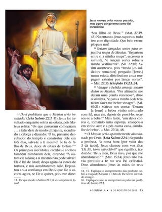 Jesus morreu pelos nossos pecados,
                                                           mas agora ele governa como Rei
                                                                 ˆ
                                                           messianico

                                                             ‘Sou Filho de Deus.’ ” (Mat. 27:39-
                                                             43) No entanto, Jesus suportou tudo
                                                             isso com dignidade. Que belo exem-
                                                                         ´
                                                             plo para nos!
                                                                14 Seriam lancadas sortes para re-
                                                                               ¸
                                                             partir a roupa do Messias. “Repartem
                                                             entre si a minha roupa”, escreveu o
                                                             salmista, “e lancam sortes sobre a
                                                                                 ¸
                                                             minha vestimenta”. (Sal. 22:18) As-
                                                             sim aconteceu, pois “tendo [os sol-
                                                             dados romanos] pregado [ Jesus]
                                                                                       ´
                                                             numa estaca, distribuıram a sua rou-
                                                             pagem exterior por lancar sortes”.
                                                                                           ¸
                                                                                     ˜
                                                             — Mat. 27:35; leia Joao 19:23, 24.
                                                                15 Vinagre e bebida amarga seriam

                                                             dados ao Messias. “Por alimento me
                                                             deram uma planta venenosa”, disse
                                                             o salmista, “e para a minha sede ten-
                                                             taram fazer-me beber vinagre”. (Sal.
                                                             69:21) Mateus nos conta: “Deram
                                                             [a Jesus] a beber vinho misturado
                                                                                             ´
  13     Davi profetizou que o Messias seria in-    com fel; mas ele, depois de prova-lo, recu-
sultado. (Leia Salmo 22:7, 8.) Jesus foi in-        sou-se a beber.” Mais tarde, ‘um deles cor-
sultado enquanto sofria na estaca, pois Ma-         reu e, tomando uma esponja, ensopou-a
                                                                             ˆ
teus relata: “Os que passavam comecaram   ¸         em vinho acre e a pos numa cana, dando-
. . . a falar dele de modo ultrajante, sacudin-     lhe de beber’. — Mat. 27:34, 48.
                             ´                         16 O Messias seria aparentemente abando-
do a cabeca e dizendo: ‘O tu, pretenso der-
              ¸
rubador do templo e construtor dele em              nado por Deus. (Leia Salmo 22:1.) Segundo
    ˆ                                       ´                         `
tres dias, salva-te a ti mesmo! Se tu es fi-        a profecia, “a nona hora [por volta das
lho de Deus, desce da estaca de tortura!’ ”         3 da tarde], Jesus clamou com voz alta:
                                              ˜                              ˆ
Os principais sacerdotes, escribas e anciaos        ‘Eli, Eli, lama sabactani?’ que significa, tra-
          ´                                         duzido: ‘Deus meu, Deus meu, por que me
tambem zombaram dele, dizendo: “A ou-                                                          ˜
                                ˜                   abandonaste?’ ” (Mar. 15:34) Jesus nao ha-
tros ele salvou; a si mesmo nao pode salvar!                               ´
       ´                                            via perdido a fe no seu Pai celestial.
Ele e Rei de Israel; desca agora da estaca de
                           ¸                                                       `     ˜
                 ´                                  Deus abandonou Jesus as maos de seus
tortura, e nos acreditaremos nele. Deposi-
tou a sua confianca em Deus; que Ele o so-
                       ¸                            14, 15. Explique o cumprimento das profecias so-
corra agora, se Ele o quiser, pois este disse:      bre a roupa do Messias e o fato de lhe terem ofereci-
                                                    do vinagre.
13. De que modo o Salmo 22:7, 8 se cumpriu em Je-                                                      ´
                                                    16. Explique como se cumpriram as palavras profe-
sus?                                                ticas do Salmo 22:1.

                                                           A SENTINEL A ˙ 15 DE AGOS TO DE 2011       15
 