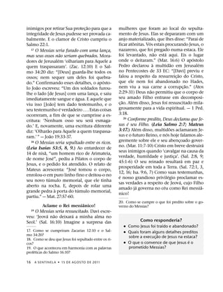 ˜
inimigos por retirar Sua protec¸ ao para que a         mulheres que foram ao local do sepulta-
integridade de Jesus pudesse ser provada ca-           mento de Jesus. Elas se depararam com um
balmente. E o clamor de Cristo cumpriu o               anjo materializado, que lhes disse: “Parai de
                                                                    ˆ     ´
Salmo 22:1.                                            ficar atonitas. Vos estais procurando Jesus, o
   17 O Messias seria furado com uma lanca,
                                                   ¸   nazareno, que foi pregado numa estaca. Ele
                             ˜                                                  ˜    ´
mas seus ossos nao seriam quebrados. Mora-             foi levantado, nao esta aqui. Eis o lugar
                           ´                                                                               ´
dores de Jerusalem ‘olhariam para Aquele a             onde o deitaram.” (Mar. 16:6) O apostolo
                                                                              `              ˜               ´
quem traspassaram’. (Zac. 12:10) E o Sal-              Pedro declarou a multidao em Jerusalem
mo 34:20 diz: “[Deus] guarda-lhe todos os              no Pentecostes de 33 EC: “[Davi] previu e
                                                                                                 ˜
ossos; nem sequer um deles foi quebra-                 falou a respeito da ressurreic¸ ao do Cristo,
                                                 ´     que ele nem foi abandonado no Hades,
do.” Confirmando esses detalhes, o aposto-                                                               ˜
       ˜                                               nem viu a sua carne a corrupc¸ ao.” (Atos
lo Joao escreveu: “Um dos soldados furou-                                   ˜
lhe o lado [de Jesus] com uma lanca, e saiu    ¸       2:29-31) Deus nao permitiu que o corpo de
                                     ´                 seu amado Filho entrasse em decomposi-
imediatamente sangue e agua. E aquele que                  ˜      ´
                     ˜                                 c¸ ao. Alem disso, Jesus foi ressuscitado mila-
viu isso [Joao] tem dado testemunho, e o
                               ´                       grosamente para a vida espiritual. — 1 Ped.
seu testemunho e verdadeiro . . . Estas coisas
ocorreram, a fim de que se cumprisse a es-             3:18.
                                             ´               20 Conforme predito, Deus declarou que Je-
critura: ‘Nenhum osso seu sera esmaga-                          ´
do.’ E, novamente, uma escritura diferente             sus e seu Filho. (Leia Salmo 2:7; Mateus
                                                                        ´                  ˜
               ˜
diz: ‘Olharao para Aquele a quem traspassa-            3:17.) Alem disso, multidoes aclamaram Je-
                   ˜                                                                   ´
ram.’ ” — Joao 19:33-37.                               sus e o futuro Reino, e nos hoje falamos ale-
   18 O Messias seria sepultado entre os ricos.        gremente sobre ele e seu abencoado gover-   ¸
            ´                                                                                                    ´
                                                       no. (Mar. 11:7-10) Cristo em breve destruira
(Leia Isaıas 53:5, 8, 9.) Ao entardecer de
          ˜                                            seus inimigos quando ‘cavalgar na causa da
14 de nisa, “um homem rico de Arimateia,
                       ´                               verdade, humildade e justica’. (Sal. 2:8, 9;
                                                                                               ¸
de nome Jose”, pediu a Pilatos o corpo de                                                              ´
                                                       45:1-6) O seu reinado resultara em paz e
Jesus, e o pedido foi atendido. O relato de
                                   ´                   prosperidade em toda a Terra. (Sal. 72:1, 3,
Mateus acrescenta: “Jose tomou o corpo,
                                                       12, 16; Isa. 9:6, 7) Como suas testemunhas,
enrolou-o em puro linho fino e deitou-o no              ´                                ´
                 ´                                     e nosso grandioso privilegio proclamar es-
seu novo tumulo memorial, que ele tinha                                                              ´
                                                       sas verdades a respeito de Jeova, cujo Filho
aberto na rocha. E, depois de rolar uma                               ´            ´                           ˆ
                         `             ´               amado ja governa no ceu como Rei messia-
grande pedra a porta do tumulo memorial,
                                                       nico!
partiu.” — Mat. 27:57-60.
                                         ˆ             20. Como se cumpre o que foi predito sobre o go-
         Aclame o Rei messianico!                      verno do Messias?
   19 O Messias seria ressuscitado. Davi escre-
              ´ ˜                ´
veu: ‘Jeova nao deixara a minha alma no
Seol.’ (Sal. 16:10) Imagine a surpresa das                            Como responderia?
                                                                               ´
                                                          ˙ Como Jesus foi traıdo e abandonado?
17. Como se cumpriram Zacarias 12:10 e o Sal-             ˙ Quais foram alguns detalhes preditos
mo 34:20?                                                                    ˜
                                                            sobre a execuc¸ ao de Jesus na estaca?
18. Como se deu que Jesus foi sepultado entre os ri-                                          ´
cos?                                                      ˙ O que o convence de que Jesus e o
19. O que aconteceu em harmonia com as palavras             prometido Messias?
     ´
profeticas do Salmo 16:10?

16   A SENTINEL A ˙ 15 DE AGOS TO DE 2011
 