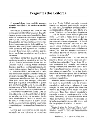 Perguntas dos Leitores

   ´     ´                      ˜                                                                   ´       ´                                         ´
  E possıvel dizer com exatidao quantas                  em Jesus Cristo, e difıcil concordar num nu-
                ˆ       ´                                                                                                                       ´
profecias messianicas ha nas Escrituras He-              mero exato. Vejamos, por exemplo, o capıtu-
braicas?                                                                              ´                           ´
                                                         lo 53 de Isaıas, que contem diversos detalhes
                                                                  ´                                                       ´
       Um estudo cuidadoso das Escrituras He-            profeticos sobre o Messias. Isaıas 53:2-7 pro-
                                                                                ˜
braicas permite identificar dezenas de profe-            fetiza: “Nao tem nenhuma figura imponente
cias que se cumpriram em Jesus Cristo. Essas             . . . Ele foi desprezado e evitado pelos ho-
profecias predisseram detalhes a respeito da             mens . . . Foram as nossas doencas que ele                             ¸
           ˜                  ´                          mesmo carregou . . . Ele estava sendo tras-
formac¸ ao do Messias, da epoca de sua vinda,                                                                           ˜
              ˜                                          passado pela nossa transgressao . . . Foi trazi-
de suas ac¸ oes, do tratamento que receberia e                                      ´                                 ´
                        ´                    ´           do qual ovıdeo ao abate.” Sera que essa pas-
de seu lugar no proposito de Jeova Deus. Em                                                                 ´       ´
conjunto, elas nos ajudam a identificar Jesus            sagem inteira em Isaıas capıtulo 53 deveria
                          ´                              ser contada como apenas uma profecia mes-
como o Messias. Mas e preciso ter cautela ao                ˆ                                                                               ´
                                           ˜             sianica, ou cada uma dessas caracterısticas
procurar determinar com exatidao quantas
   ˜                        ˆ                            do Messias deveria ser encarada como uma
sao as profecias messianicas nas Escrituras
Hebraicas.                                               profecia em separado?
                                                     ´                                        ´               ´
       Nem todos concordam quanto ao que e,                   Analise tambem Isaıas 11:1: “Do toco de
         ˜                       ˆ                              ´           ´                                                                 ´
ou nao, uma profecia messianica. No livro The            Jesse tera de sair um renovo; e das suas raızes
                                                                              ´                           ˜                   ´
Life and Times of Jesus the Messiah (A Vida e a          frutificara um rebentao.” No versıculo 10, ve-
 ´
Epoca de Jesus, o Messias), Alfred Edersheim             mos novamente essa profecia, com uma fra-
                                     ´                   seologia semelhante. Devemos contar esses
disse que os antigos escritos rabınicos classifi-                             ´
caram 456 passagens das Escrituras Hebrai-               dois versıculos como duas profecias ou como
                    ˆ                                                     ´                                                       ˜
cas como messianicas, embora muitas delas                uma so que se repete? As conclusoes tiradas
     ˜                                                                  ´                         ´             ´                         ´             ´
nao mencionem especificamente o Messias.                 da analise de Isaıas capıtulo 53 e Isaıas capı-
                                                   ´     tulo 11 certamente afetam a quantidade de
Um exame dessas 456 passagens levanta du-
                                         ˜                                                  ˆ
vidas quanto a se algumas delas sao profecias            profecias messianicas.
sobre Jesus Cristo. Por exemplo, Edersheim                                                ´             ˜                               ´
                                                              Portanto, e bom nao sermos especıficos so-
disse que os judeus consideravam a passa-                                         ´
                                                         bre qual e a quantidade exata de profecias
                ˆ                              ˆ                      ˆ
gem em Genesis 8:11 como messianica. Eles                messianicas nas Escrituras Hebraicas. A orga-
alegavam que a “folha de oliveira que a pom-                        ˜                           ´
                                                         nizac¸ ao de Jeova tem publicado listas com
ba trouxe foi tirada do monte do Messias”.
                                   ˆ                     dezenas de profecias sobre Jesus e seus cum-
                               ´
O autor mencionou tambem Exodo 12:42. Ex-                primentos.1 Essas listas podem nos ajudar e
plicando como os judeus entenderam de for-               encorajar em nosso estudo pessoal e em fa-
ma errada esse texto, ele escreveu: “Assim                    ´                                                                     ´             ´
                  ´                                      mılia, bem como no nosso ministerio. Alem
como Moises veio do deserto, o Messias viria                                            ´                                             ˆ
                                                         disso, as inumeras profecias messianicas, se-
de Roma.” Muitos eruditos e outros dificil-                                                                                 ˜                       ´
                                                         jam elas quantas forem, nos dao provas soli-
mente conseguiriam relacionar a Jesus Cristo                                                          ´
                                       ˜                 das de que Jesus e o Cristo, ou Messias.
esses dois textos e suas explicac¸ oes equivoca-                                                             ´
das.                                                       1 Estudo Perspicaz das Escrituras, Volume 2, pagi-
                                                                                           ´
                                                 ˜       nas 427 e 819; “Toda a Escritura E Inspirada por Deus e
                                                                        ´                         ´
       Mesmo que concentremos nossa atenc¸ ao            Proveitosa”, paginas 343-344; O Que a Bıblia Realmente
nas profecias que realmente se cumpriram                            ´
                                                         Ensina?, pagina 200.

                                                                      A SENTINEL A ˙ 15 DE AGOS TO DE 2011                                          17
 