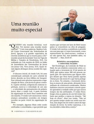 ˜
Uma reuniao
muito especial

                                  ˜                            ˆ
“Q    UANDO esta reuniao terminar, voce
              ´
        dira: ‘Foi mesmo uma reuniao muito
especial!’ ” Com essas palavras, Stephen Lett,
                                              ˜
                                                                   muitos que serviam em lares de Betel nesses
                                                                       ´
                                                                   paıses se concentrem na obra de pregac¸ ao.
                                                                                ˜                         ˆ
                                                                   O irmao Lett exortou a assistencia a persistir
                                                                                                                              ˜

do Corpo Governante das Testemunhas de                             em orar para que o Corpo Governante, como
      ´                   ´                                        representante da classe-escravo, continue a
Jeova, agucou a ja grande expectativa da
                  ¸
                      ˆ                                                     ˜                                 ´     ´
enorme assistencia que se reuniu para a 126.a                      ser nao apenas fiel, mas tambem sabio, ou
            ˜                                                      “discreto”. — Mat. 24:45-47.
reuniao anual da Sociedade Torre de Vigia de
  ´                                       ˆ
Bıblias e Tratados de Pensilvania, EUA. Foi                                                    ´
                                                            ˜                     Relatorios encorajadores
realizada em 2 de outubro de 2010, no Salao
                                                              ´                         e entrevistas tocantes
de Assembleias das Testemunhas de Jeova                                                                     ˜
em Jersey City, Nova Jersey, EUA. Quais fo-                            Tab Honsberger, da Comissao de Filial no
                                            ˜     ˜                                                ´
ram alguns destaques dessa ocasiao tao espe-                       Haiti, fez um relatorio comovente sobre a si-
                                                                          ˜           ´
cial?                                                              tuac¸ ao apos o terremoto de 12 de janeiro de
                                        ˜                          2010, que matou umas 300 mil pessoas na-
    O discurso inicial, do irmao Lett, foi uma                                    ´                                         ´
                ˜                                                  quele paıs. Ele mencionou que alguns cleri-
considerac¸ ao animada do carro celestial de                       gos diziam que Deus havia punido aquelas
      ´                             ´                                ´                       ˜       ´
Jeova, descrito no livro bıblico de Ezequiel.                      vıtimas por nao terem fe e que havia protegi-
Esse colossal carro glorioso representa a orga-                    do os bons. No entanto, o terremoto derru-
          ˜                           ´                                                                ˜
nizac¸ ao de Deus, com Jeova no pleno contro-                      bou os muros de uma prisao, deixando livres
le. A parte celestial, composta de criaturas es-                   milhares de criminosos condenados. Muitos
                            `
pirituais, move-se a velocidade de um raio                         haitianos sinceros encontram consolo quan-
                                                        ´
— a velocidade dos pensamentos do proprio                          do aprendem a verdade sobre por que nossos
      ´                   ˜                                                         ˜      ˜                      ˜
Jeova, disse o irmao Lett. A parte terrestre                       tempos sao tao atribulados. O irmao Hons-
                    ˜           ´                   ´         ´                                                         ˜
da organizac¸ ao de Jeova Deus tambem esta                         berger citou as palavras de um fiel irmao hai-
                        ˜                                 ´                                                                     ´
em marcha. O irmao Lett mencionou varios                           tiano que perdeu a esposa no desastre. “Ate
avancos animadores ocorridos em tempos
        ¸                                                                                                       ˜         ˜
                              ´                       ˜            hoje eu choro”, disse esse irmao. “Nao sei
recentes na parte visıvel da organizac¸ ao de                      por quanto tempo ainda vou sentir essa tris-
Deus.                                                              teza, mas alegro-me de sentir o amor da orga-
                                                ˜                             ˜                  ´
    Por exemplo, algumas filiais estao sendo                       nizac¸ ao de Jeova. Eu tenho esperanca, e es-      ¸
unificadas e consolidadas, o que permite que                       tou decidido a falar dela a outros.”

18    A SENTINEL A ˙ 15 DE AGOS TO DE 2011
 