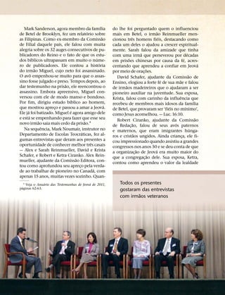 ´
   Mark Sanderson, agora membro da famılia                do lhe foi perguntado quem o influenciou
                                        ´                                             ˜
de Betel de Brooklyn, fez um relatorio sobre              mais em Betel, o irmao Reinmueller men-
                                                    ˜                 ˆ                 ´
as Filipinas. Como ex-membro da Comissao                  cionou tres homens fieis, destacando como
                       ´
de Filial daquele paıs, ele falou com muita               cada um deles o ajudou a crescer espiritual-
alegria sobre os 32 auges consecutivos de pu-             mente. Sarah falou da amizade que tinha
blicadores do Reino e o fato de que os estu-                                  ˜                         ´
                                                          com uma irma que perseverou por decadas
           ´                                  ´                     ˜                               ´
dos bıblicos ultrapassam em muito o nume-                 em prisoes chinesas por causa da fe, acres-
                                                ´                                                                 ´
ro de publicadores. Ele contou a historia                 centando que aprendeu a confiar em Jeova
             ˜                                                                  ˜
do irmao Miguel, cujo neto foi assassinado.               por meio de orac¸ oes.
         ˆ                                                                                                ˜
O avo empenhou-se muito para que o assas-                   David Schafer, ajudante da Comissao de
sino fosse julgado e preso. Tempos depois, ao                                             ´     ˜
                         ˜                                Ensino, elogiou a forte fe de sua mae e falou
dar testemunho na prisao, ele reencontrou o                       ˜
                                                          de irmaos madeireiros que o ajudaram a ser
assassino. Embora apreensivo, Miguel con-                 pioneiro auxiliar na juventude. Sua esposa,
versou com ele de modo manso e bondoso.                                                         ˆ
                            ´                             Krista, falou com carinho da influencia que
Por fim, dirigiu estudo bıblico ao homem,                                                                     ´
                                                      ´   recebeu de membros mais idosos da famılia
que mostrou apreco e passou a amar a Jeova.
                     ¸                                                                      ´         ´
     ´                        ´                           de Betel, que provaram ser ‘fieis no mınimo’,
Ele ja foi batizado. Miguel e agora amigo dele            como Jesus aconselhou. — Luc. 16:10.
       ´                                                                                                        ˜
e esta se empenhando para fazer que esse seu                Robert Ciranko, ajudante da Comissao
               ˜                      ˜                                 ˜                     ´
novo irmao saia mais cedo da prisao.1                     de Redac¸ ao, falou de seus avos paternos
                 ˆ                                                                                          ´
   Na sequencia, Mark Noumair, instrutor no               e maternos, que eram imigrantes hunga-
                                    ´                                     ˜
Departamento de Escolas Teocraticas, fez al-              ros e cristaos ungidos. Ainda crianca, ele fi-
                                                                                                  ¸
gumas entrevistas que deram aos presentes a               cou impressionado quando assistiu a grandes
                                          ˆ
oportunidade de conhecer melhor tres casais               congressos nos anos 50 e se deu conta de que
— Alex e Sarah Reinmueller, David e Krista                                  ˜       ´
                                                          a organizac¸ ao de Jeova era muito maior do
Schafer, e Robert e Ketra Ciranko. Alex Rein-                                     ˜
                                ˜                         que a congregac¸ ao dele. Sua esposa, Ketra,
mueller, ajudante da Comissao Editora, con-               contou como aprendeu o valor da lealdade
tou como aprofundou seu apreco pela verda-
                                  ¸
                                            ´
de ao trabalhar de pioneiro no Canada, com
apenas 15 anos, muitas vezes sozinho. Quan-
                ´                           ´
   1 Veja o Anuario das Testemunhas de Jeova de 2011,         Todos os presentes
 ´
paginas 62-63.                                                gostaram das entrevistas
                                                                      ˜
                                                              com irmaos veteranos
 