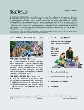 34567                                   6
                                                                                                                             15 DE AGOSTO DE 2011




                                           ´                 ´
O OBJETIVO DESTA REVISTA, A Sentinela, e honrar a Jeova Deus, o Supremo Governante do Universo.
Assim como as torres de vigia nos tempos antigos possibilitavam que uma pessoa observasse de longe
                                                ´                                            `
os acontecimentos, esta revista mostra para nos o significado dos acontecimentos mundiais a luz das
            ´
profecias bıblicas. Consola as pessoas com as boas novas de que o Reino de Deus, um governo real no
  ´                    ´                                   ´                ´              ´
ceu, em breve acabara com toda a maldade e transformara a Terra num paraıso. Incentiva a fe em Jesus
                                ´      ´
Cristo, que morreu para que nos pudessemos ter vida eterna e que agora reina como Rei do Reino de
                                              ˜                           ´              ˜ ´     ´
Deus. Esta revista, publicada sem interrupc¸ ao pelas Testemunhas de Jeova desde 1879, nao e polıtica.
        ` ´
Adere a Bıblia como autoridade.
                ˜    ˜ ´                                               ´                                                                       ˜
Esta publicac¸ ao nao e vendida. Ela faz parte de uma obra educativa bıblica, mundial, mantida por donativos. A menos que haja outra indicac¸ ao, os textos
  ´                ˜           ˜                                                 ˆ
bıblicos citados sao da Traducao do Novo Mundo das Escrituras Sagradas com Referencias.
                             ¸



                                                                                         ´          ´
OBJETIVO DOS ARTIGOS DE ESTUDO                                                      TAMB EM NESTE N UMERO
                                                                                         3 Internet — como usar bem
                                                                                           esse instrumento global

                                                                                         6 Ideias para
                                                                                                    ˜
                                                                                           adorac¸ ao
                                                                                                      ´
                                                                                           em famılia
                                                                                           e estudo
                                                                                           pessoal )
                                                   ´
ARTIGOS DE ESTUDO 1 E 2 PAGINAS 8-16 -
                               ˆ
As Escrituras Hebraicas contem muitas pro-
              ˆ
fecias messianicas. Examinar algumas delas
         ´            ˆ
permitira que voce identifique o prometido
                                     ˜
Messias. Espera-se que as informac¸ oes nesses
                    ´                  ´
artigos lhe sejam uteis no seu ministerio. Essa
     ´          ´          ´             ´     ´
materia sem duvida tambem fortalecera sua fe                                           17      Perguntas dos Leitores
                  ´          ´
na palavra profetica de Jeova.
                                                   ´                                                     ˜
ARTIGOS DE ESTUDO 3 E 4 PAGINAS 23-31                                                  18      Uma reuniao muito especial
       ˜                              ´ ´
A uniao das Testemunhas de Jeova e sem
                                 ´
igual, e jamais devemos considera-la corriquei-
                                           ´                                           22 Perguntas dos Leitores
ra. O primeiro artigo destaca exemplos bıbli-
cos que nos incentivam a ser pessoas de paz.
O segundo mostra como podemos nos empe-                                                32 Lembra-se?
nhar pela paz.


             ´                                                       ˜                      ´                        ´                                ´
A Sentinela e publicada e impressa quinzenalmente pela Associac¸ ao Torre de Vigia de Bıblias e Tratados. Sede e grafica: Rodovia SP-141, km 43, Cesario
                                                ´                                                  ´
Lange, SP, 18285-000. Diretor e editor responsavel: A. S. Machado Filho. Revista registrada sob o numero de ordem 508. 5 2011 Watch Tower Bible and Tract
Society of Pennsylvania. Todos os direitos reservados. Impressa no Brasil.
Vol. 132, N.° 16                                                 Semimonthly                                              PORTUGUESE (Brazilian Edition)
 