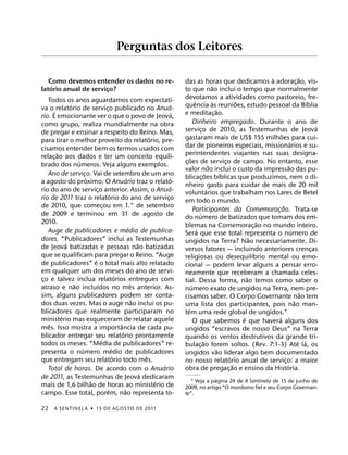 Perguntas dos Leitores

                                                                                                                                       `                      ˜
   Como devemos entender os dados no re-                                          das as horas que dedicamos a adorac¸ ao, vis-
    ´                                                                                                       ˜
latorio anual de servico?
                       ¸                                                          to que nao inclui o tempo que normalmente
   Todos os anos aguardamos com expectati-                                        devotamos a atividades como pastoreio, fre-
              ´                                                               ´             ˆ                `             ˜                                      ´
va o ´ relatorio de servico publicado no Anua-
                                    ¸                                             quencia as reunioes, estudo pessoal da Bıblia
                                                                              ´                                ˜
rio. E emocionante ver o que o povo de Jeova,                                     e meditac¸ ao.
como grupo, realiza mundialmente na obra                                                   Dinheiro empregado. Durante o ano de
                                                                                                                                                                      ´
de pregar e ensinar a respeito do Reino. Mas,                                     servico de 2010, as Testemunhas de Jeova
                                                                                                  ¸
                                                                    ´                                                                        ˜
para tirar o melhor proveito do relatorio, pre-                                   gastaram mais de US$ 155 milhoes para cui-
                                                                                                                                                       ´
cisamos entender bem os termos usados com                                         dar de pioneiros especiais, missionarios e su-
        ˜                                                                         perintendentes viajantes nas suas designa-
relac¸ ao aos dados e ter um conceito equili-                                          ˜
                  ´                                                               c¸ oes de servico de campo. No entanto, esse
                                                                                                                     ¸
brado dos numeros. Veja alguns exemplos.                                                                  ˜                                          ˜
                                                                                  valor nao inclui o custo da impressao das pu-
   Ano de servico. Vai de setembro de um ano
                      ¸                                                                               ˜            ´
                        ´                             ´                     ´     blicac¸ oes bıblicas que produzimos, nem o di-
a agosto do proximo. O Anuario traz o relato-                                     nheiro gasto para cuidar de mais de 20 mil
                                                                              ´                         ´
rio do ano de servico anterior. Assim, o Anua-
                              ¸                                                   voluntarios que trabalham nos Lares de Betel
                                        ´
rio de 2011 traz o relatorio do ano de servico                            ¸       em todo o mundo.
de 2010, que comecou em 1.° de setembro
                                  ¸                                                                                                            ˜
                                                                                           Participantes da Comemoracao. Trata-se        ¸
de 2009 e terminou em 31 de agosto de                                                           ´
                                                                                  do numero de batizados que tomam dos em-
2010.                                                                                                                                ˜
                                                        ´                         blemas na Comemorac¸ ao no mundo inteiro.
   Auge de publicadores e media de publica-                                                   ´                                                          ´
                                                                                  Sera que esse total representa o numero de
dores. “Publicadores” inclui as Testemunhas                                                                                      ˜
            ´                                                 ˜                   ungidos na Terra? Nao necessariamente. Di-
de Jeova batizadas e pessoas nao batizadas                                        versos fatores — incluindo anteriores crencas                                     ¸
que se qualificam para pregar o Reino. “Auge                                                                                       ´
                            ´                                                     religiosas ou desequilıbrio mental ou emo-
de publicadores” e o total mais alto relatado                                     cional — podem levar alguns a pensar erro-
em qualquer um dos meses do ano de servi-                                         neamente que receberam a chamada celes-
                                              ´                                                                                ˜
co e talvez inclua relatorios entregues com
 ¸                                                                                tial. Dessa forma, nao temos como saber o
                ˜             ´                           ˆ                              ´
atraso e nao incluıdos no mes anterior. As-                                       numero exato de ungidos na Terra, nem pre-
sim, alguns publicadores podem ser conta-                                                                                                                       ˜
                                                            ˜                     cisamos saber. O Corpo Governante nao tem
dos duas vezes. Mas o auge nao inclui os pu-                                                                                                               ˜
                                                                                  uma lista dos participantes, pois nao man-
blicadores que realmente participaram no                                             ´
                                                                                  tem uma rede global de ungidos.1
          ´                                                                                                                  ´             ´
ministerio mas esqueceram de relatar aquele                                                O que sabemos e que havera alguns dos
   ˆ                                            ˆ
mes. Isso mostra a importancia de cada pu-                                        ungidos “escravos de nosso Deus” na Terra
                                                  ´
blicador entregar seu relatorio prontamente                                       quando os ventos destrutivos da grande tri-
                                ´                                                                   ˜                                                        ´ ´
todos os meses. “Media de publicadores” re-                                       bulac¸ ao forem soltos. (Rev. 7:1-3) Ate la, os
                    ´                     ´                                                                      ˜
presenta o numero medio de publicadores                                           ungidos vao liderar algo bem documentado
                                            ´                     ˆ                                                    ´
que entregam seu relatorio todo mes.                                              no nosso relatorio anual de servico: a maior                   ¸
                                                                        ´                                                ˜                         ´
   Total de horas. De acordo com o Anuario                                        obra de pregac¸ ao e ensino da Historia.
                                                                ´
de 2011, as Testemunhas de Jeova dedicaram                                                     ´
                          ˜                                           ´             1 Veja a pagina 24 de A Sentinela de 15 de junho de
mais de 1,6 bilhao de horas ao ministerio de                                      2009, no artigo “O mordomo fiel e seu Corpo Governan-
                                      ´             ˜
campo. Esse total, porem, nao representa to-                                      te”.

22     A SENTINEL A ˙ 15 DE AGOS TO DE 2011
 