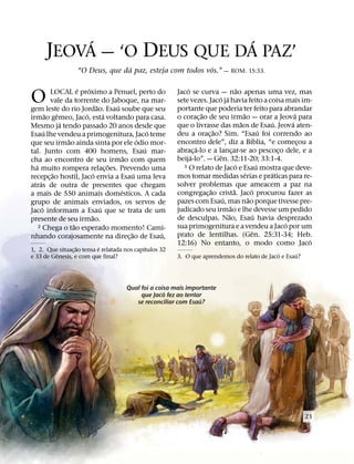 ´                ´
      JEOVA — ‘O DEUS QUE DA PAZ’
                                   ´                        ´
                    “O Deus, que da paz, esteja com todos vos.” — ROM. 15:33.

                        ´   ´                                    ´                           ˜
O            LOCAL e proximo a Penuel, perto do
             vale da torrente do Jaboque, na mar-
                                 ˜       ´
gem leste do rio Jordao. Esau soube que seu
                                                             Jaco se curva — nao apenas uma vez, mas
                                                                              ´ ´
                                                             sete vezes. Jaco ja havia feito a coisa mais im-
                                                             portante que poderia ter feito para abrandar
           ˜    ˆ         ´          ´                                 ˜                         ˜                           ´
irmao gemeo, Jaco, esta voltando para casa.                  o corac¸ ao de seu irmao — orar a Jeova para
                  ´                                                                            ˜                     ´     ´
Mesmo ja tendo passado 20 anos desde que                     que o livrasse das maos de Esau. Jeova aten-
         ´                                             ´                    ˜                                    ´
Esau lhe vendeu a primogenitura, Jaco teme                   deu a orac¸ ao? Sim. “Esau foi correndo ao
                    ˜                              ´                                                   ´
que seu irmao ainda sinta por ele odio mor-                  encontro dele”, diz a Bıblia, “e comecou a                        ¸
                                                     ´               ´
tal. Junto com 400 homens, Esau mar-                         abrac¸ a-lo e a lancar-se ao pescoco dele, e a
                                                                                       ¸                               ¸
                                             ˜                     ´           ˆ
cha ao encontro de seu irmao com quem                        beija-lo”. — Gen. 32:11-20; 33:1-4.
  ´                                    ˜                                                   ´
                                                               3 O relato de Jaco e Esau mostra que deve-      ´
ha muito rompera relac¸ oes. Prevendo uma
              ˜                ´                 ´                                                 ´               ´
recepc¸ ao hostil, Jaco envia a Esau uma leva                mos tomar medidas serias e praticas para re-
     ´                                                       solver problemas que ameacem a paz na
atras de outra de presentes que chegam
                                           ´                              ˜              ˜               ´
a mais de 550 animais domesticos. A cada                     congregac¸ ao crista. Jaco procurou fazer as
                                                                                 ´                   ˜
grupo de animais enviados, os servos de                      pazes com Esau, mas nao porque tivesse pre-
       ´                           ´                                                 ˜
Jaco informam a Esau que se trata de um                      judicado seu irmao e lhe devesse um pedido
                              ˜                                                    ˜                         ´
presente de seu irmao.                                       de desculpas. Nao, Esau havia desprezado
                      ˜                                                                                                  ´
    2 Chega o tao esperado momento! Cami-                    sua primogenitura e a vendeu a Jaco por um
                                               ˜         ´                                                 ˆ
nhando corajosamente na direc¸ ao de Esau,                   prato de lentilhas. (Gen. 25:31-34; Heb.
                                                                                                                                 ´
                   ˜        ´                 ´
                                                             12:16) No entanto, o modo como Jaco
1, 2. Que situac¸ ao tensa e relatada nos capıtulos 32
          ˆ                                                                                      ´       ´
e 33 de Genesis, e com que final?                            3. O que aprendemos do relato de Jaco e Esau?




                                         Qual foi a coisa mais importante
                                                       ´
                                              que Jaco fez ao tentar
                                                                   ´
                                            se reconciliar com Esau?




                                                                                                                              23
 
