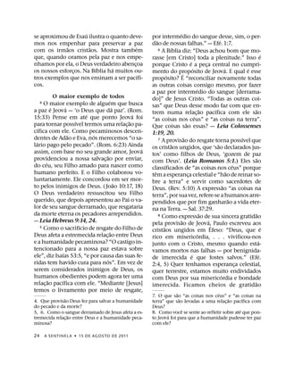 ´                                                 ´
se aproximou de Esau ilustra o quanto deve-           por intermedio do sangue desse, sim, o per-
                                                          ˜                                              ´
mos nos empenhar para preservar a paz                 dao de nossas falhas.” — Efe. 1:7.
             ˜         ˜                  ´                        ´
com os irmaos cristaos. Mostra tambem                       6 A Bıblia diz: “Deus achou bom que mo-

que, quando oramos pela paz e nos empe-                                                                                              ´
                                                      rasse [em Cristo] toda a plenitude.” Isso e
nhamos por ela, o Deus verdadeiro abencoa
                                        ¸                                          ´
                                                      porque Cristo e a peca central no cumpri-  ¸
                         ´      ´                                                      ´                       ´           ´
os nossos esforcos. Na Bıblia ha muitos ou-
                ¸                                     mento do proposito de Jeova. E qual e esse
                                            ´                    ´         ´
tros exemplos que nos ensinam a ser pacıfi-           proposito? E “reconciliar novamente todas
cos.                                                  as outras coisas consigo mesmo, por fazer
                                                                                           ´
                                                      a paz por intermedio do sangue [derrama-
               O maior exemplo de todos               do]” de Jesus Cristo. “Todas as outras coi-
                                    ´
     4  O maior exemplo de alguem que busca           sas” que Deus desse modo faz com que en-
             ´       ´                  ´                                                      ˜     ´                         ˜
a paz e Jeova — ‘o Deus que da paz’. (Rom.            trem numa relac¸ ao pacıfica com ele sao
                             ´                ´                                          ´
15:33) Pense em ate que ponto Jeova foi               “as coisas nos ceus” e “as coisas na terra”.
                         ´                  ˜                                  ˜
para tornar possıvel termos uma relac¸ ao pa-         Que coisas sao essas? — Leia Colossenses
    ´
cıfica com ele. Como pecaminosos descen-              1:19, 20.
                       ˜       ´                                             ˜                                           ´
dentes de Adao e Eva, nos merecemos “o sa-                  7 A provisao do resgate torna possıvel que
  ´                                                                  ˜                                 ˜
lario pago pelo pecado”. (Rom. 6:23) Ainda            os cristaos ungidos, que ‘sao declarados jus-
                                                ´
assim, com base no seu grande amor, Jeova             tos’ como filhos de Deus, ‘gozem de paz
                                  ˜                                                                                            ˜
providenciou a nossa salvac¸ ao por enviar,           com Deus’. (Leia Romanos 5:1.) Eles sao
         ´                                                                                                           ´
do ceu, seu Filho amado para nascer como              classificados de “as coisas nos ceus” porque
humano perfeito. E o Filho colaborou vo-                ˆ                                                        ˜
                                                      tem a esperanca celestial e “hao de reinar so-
                                                                                 ¸
luntariamente. Ele concordou em ser mor-              bre a terra” e servir como sacerdotes de
                                          ˜                                                                  ˜
to pelos inimigos de Deus. ( Joao 10:17, 18)          Deus. (Rev. 5:10) A expressao “as coisas na
O Deus verdadeiro ressuscitou seu Filho               terra”, por sua vez, refere-se a humanos arre-
querido, que depois apresentou ao Pai o va-                                                                        ˜
                                                      pendidos que por fim ganharao a vida eter-
lor de seu sangue derramado, que resgataria           na na Terra. — Sal. 37:29.
da morte eterna os pecadores arrependidos.                                                     ˜
                                                            8 Como expressao de sua sincera gratidao                           ˜
— Leia Hebreus 9:14, 24.                                                 ˜
                                                      pela provisao de Jeova,´ Paulo escreveu aos
                                                                                                   ´
                           ´
      5 Como o sacrifıcio de resgate do Filho de               ˜                                                                     ´
                                      ˜               cristaos ungidos em Efeso: “Deus, que e
Deus afeta a estremecida relac¸ ao entre Deus                                                ´
                                                      rico em misericordia, . . . vivificou-nos
e a humanidade pecaminosa? “O castigo in-                                                                                        ´
                                                      junto com o Cristo, mesmo quando esta-
tencionado para a nossa paz estava sobre              vamos mortos nas falhas — por benignida-
                   ´                                                                 ´                                             ´
ele”, diz Isaıas 53:5, “e por causa das suas fe-      de imerecida e que fostes salvos.” (Efe.
                                  ´
ridas tem havido cura para nos”. Em vez de            2:4, 5) Quer tenhamos esperanca celestial,                       ¸
serem considerados inimigos de Deus, os               quer terrestre, estamos muito endividados
humanos obedientes podem agora ter uma                                                                     ´
           ˜      ´                                   com Deus por sua misericordia e bondade
relac¸ ao pacıfica com ele. “Mediante [Jesus]                                                                                ˜
                                                      imerecida. Ficamos cheios de gratidao
temos o livramento por meio de resgate,                            ˜                 ´
                                                      7. O que sao “as coisas nos ceus” e “as coisas na
               ˜                                                     ˜                     ˜       ´
4. Que provisao Deus fez para salvar a humanidade     terra” que sao levadas a uma relac¸ ao pacıfica com
do pecado e da morte?                                 Deus?
                                                                       ˆ                         ´
5, 6. Como o sangue derramado de Jesus afeta a es-    8. Como voce se sente ao refletir sobre ate que pon-
                  ˜                                           ´
tremecida relac¸ ao entre Deus e a humanidade peca-   to Jeova foi para que a humanidade pudesse ter paz
minosa?                                               com ele?

24       A SENTINEL A ˙ 15 DE AGOS TO DE 2011
 