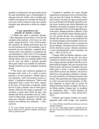 ´               ´                                                                                 ´                              ˜
quando consideramos ate que ponto Jeova                                             11       Lembre-se tambem de como Abraao
foi para possibilitar que a humanidade te-                                      empenhou-se pela paz com os vizinhos filis-
                            ˜ ´                                                                                                 ˜
nha paz com ele. Assim, nao e verdade que                                       teus na terra de Canaa. Os filisteus ‘toma-
                                                                                              `                                       ´
refletir com apreco no exemplo de Deus de-
                  ¸                                                             ram a forca’ um poco de agua cavado pelos
                                                                                                          ¸             ¸
                                                                                                                  ˜
veria nos mover a buscar a paz caso surjam                                      servos de Abraao em Berseba. Qual foi a rea-
         ˜                      ˜                                                    ˜
situac¸ oes que ameacem a uniao na congre-                                      c¸ ao desse homem que havia libertado seu
      ˜
gac¸ ao?                                                                        sobrinho vencendo os quatro reis que o ha-
                                                                                viam capturado? Em vez de brigar pela pos-
                  O que aprendemos das                                                                                ˜                        ˆ
                                              ˜                                 se do poco, Abraao preferiu o silencio. Com
                                                                                                    ¸
            atitudes de Abraao e Isaque                                                                                                          ˜
              ´
   9 A Bıblia diz sobre o patriarca Abraao:                           ˜         o tempo, o rei filisteu visitou Abraao para fa-
                              ´                   ´                             zer um acordo de paz. Ele conseguiu que
“ ‘[Ele] depositou fe em Jeova, e isso lhe foi                                                ˜
                                                                                Abraao lhe jurasse que os descendentes do
contado como justica’, e ele veio a ser cha-
                                  ¸                                                                                                                  ´
                                      ´                                         rei seriam tratados com bondade. Foi so en-
mado ‘amigo de Jeova’.” (Tia. 2:23) As atitu-                                      ˜                            ˜                 `
                ´                         ˜                                     tao que Abraao trouxe a tona o assunto do
des pacıficas de Abraao provaram que ele                                                                                                           ´
                                    ´                                           poco roubado. Chocado com essa notıcia, o
                                                                                           ¸
era um homem de fe. Por exemplo, com o                                                                                                     ˜
                                                                                rei lhe devolveu o poco. Abraao continuou     ¸
aumento de seus rebanhos, surgiram desa-                                        a viver pacificamente como forasteiro no
vencas entre seus pastores e os pastores de
      ¸                                                                                  ´              ˆ
                        ´       ˆ                                       ˜       paıs. — Gen. 21:22-31, 34.
seu sobrinho Lo. (Gen. 12:5; 13:7) A soluc¸ ao                                         12 Isaque, filho de Abraao, adotou o com-       ˜
 ´                        ˜             ´                                                                           ´
obvia seria Abraao e Lo se separarem. Como                                      portamento pacıfico de seu pai. Isso ficou
        ˜                                           ˜         ´
Abraao lidou com essa situac¸ ao difıcil? Em                                    evidente no modo como lidou com os filis-
                                                        ˜
vez de usar sua idade e posic¸ ao perante                                       teus. Isaque morava em Beer-Laai-Roi, na re-
Deus para impor sua vontade ao sobrinho,                                               ˜ ´                                          ´
        ˜                                                                       giao arida do Negebe. Daı, por causa de uma
Abraao mostrou ser um verdadeiro homem                                                                      ´
                                                                                fome no paıs, ele havia se mudado com a fa-
de paz.                                                                                ´                                                               ´
                            ˜                                                   mılia para o norte, a Gerar, um territorio
   10 “Por favor, nao continue qualquer al-                                                       ´                                                      ´
          ˜                                                                     mais fertil na terra dos filisteus. Ali Jeova o
tercac¸ ao entre mim e ti, e entre os meus                                      abencoou com grandes colheitas e aumen-
                                                                                                ¸
                                                          ˜
pastores e os teus pastores”, Abraao disse a                                    tou seus rebanhos. Os filisteus ficaram com
                                            ´                                                         ˜
seu sobrinho, “pois nos homens somos ir-                                        inveja. Nao querendo que Isaque prosperas-
    ˜                                                       ˜               ´
maos”. O patriarca continuou: “Nao te esta                                      se como seu pai havia prosperado, os filis-
            ´                           ´
disponıvel todo o paıs? Por favor, separa-                                      teus taparam os pocos que os servos de    ¸
                                                                        ˜                     ˜                                              ˜
te de mim. Se fores para a esquerda, entao                                      Abraao haviam cavado na regiao. Por fim, o
hei de ir para a direita; mas se fores para a                                   rei filisteu pediu a Isaque que ‘se mudasse
                    ˜                                                     ´
direita, entao hei de ir para a esquerda.” Lo                                   da vizinhanca deles’. Como homem de
                                                                                                              ¸
                                                ´               ´                                                                        ˆ
escolheu a parte mais fertil do paıs, mas                                       paz, Isaque concordou. — Gen. 24:62; 26:1,
        ˜         ˜                                                 ˆ
Abraao nao ficou ressentido com ele. (Gen.                                      12-17.
                                                      ´
13:8-11) Mais tarde, quando Lo foi aprisio-                                            13 Depois que Isaque mudou seu acam-
                      ´                                           ˜     ˜
nado por exercitos invasores, Abraao nao                                        pamento para mais longe, seus pastores
                                                                    ˆ
hesitou em libertar seu sobrinho. — Gen.
                                                                                                  ˜
14:14-16.                                                                       11. Como Abraao empenhou-se pela paz com seus
                                                                                vizinhos filisteus?
                    ˜
9, 10. Como Abraao mostrou ser um homem de                                      12, 13. (a) Como Isaque seguiu o exemplo de seu
                      ´                                                                             ´                      ´
paz ao lidar com Lo quando surgiram desavencas
                                            ¸                                   pai? (b) Como Jeova abencoou a atitude pacıfica de
                                                                                                         ¸
entre os pastores deles?                                                        Isaque?

                                                                                          A SENTINEL A ˙ 15 DE AGOS TO DE 2011                          25
 