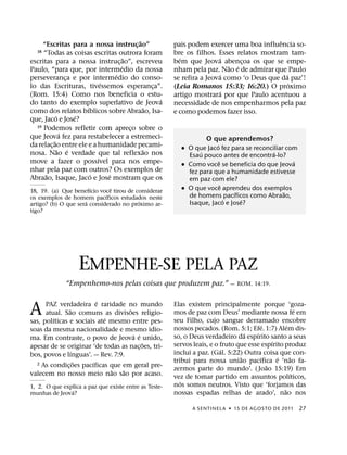 ˜                                              ˆ
     “Escritas para a nossa instrucao”   ¸             pais podem exercer uma boa influencia so-
  18 “Todas as coisas escritas outrora foram           bre os filhos. Esses relatos mostram tam-
                                     ˜                   ´             ´
escritas para a nossa instruc¸ ao”, escreveu           bem que Jeova abencoa os que se empe-
                                                                              ¸
                                   ´                                      ˜ ´
Paulo, “para que, por intermedio da nossa              nham pela paz. Nao e de admirar que Paulo
                                 ´                                     ´                    ´
perseveranca e por intermedio do conso-
                  ¸                                    se refira a Jeova como ‘o Deus que da paz’!
                             ´                                                                ´
lo das Escrituras, tivessemos esperanca”.        ¸     (Leia Romanos 15:33; 16:20.) O proximo
(Rom. 15:4) Como nos beneficia o estu-                                  ´
                                                       artigo mostrara por que Paulo acentuou a
                                                   ´
do tanto do exemplo superlativo de Jeova               necessidade de nos empenharmos pela paz
                       ´                       ˜
como dos relatos bıblicos sobre Abraao, Isa-           e como podemos fazer isso.
             ´      ´
que, Jaco e Jose?
  19 Podemos refletir com apreco sobre o
                                       ¸
                ´
que Jeova fez para restabelecer a estremeci-                       O que aprendemos?
           ˜                                                         ´
da relac¸ ao entre ele e a humanidade pecami-            ˙ O que Jaco fez para se reconciliar com
               ˜ ´                           ˜                 ´                         ´
nosa. Nao e verdade que tal reflexao nos                   Esau pouco antes de encontra-lo?
                           ´                                           ˆ                        ´
move a fazer o possıvel para nos empe-                   ˙ Como voce se beneficia do que Jeova
nhar pela paz com outros? Os exemplos de                   fez para que a humanidade estivesse
      ˜                  ´     ´
Abraao, Isaque, Jaco e Jose mostram que os                 em paz com ele?
                                                                         ˆ
                       ´       ˆ
18, 19. (a) Que benefıcio voce tirou de considerar       ˙ O que voce aprendeu dos exemplos
                             ´                                               ´               ˜
os exemplos de homens pacıficos estudados neste            de homens pacıficos como Abraao,
                     ´                   ´                                 ´   ´
artigo? (b) O que sera considerado no proximo ar-          Isaque, Jaco e Jose?
tigo?




                   EMPENHE-SE PELA PAZ
              “Empenhemo-nos pelas coisas que produzem paz.” — ROM. 14:19.

                         ´
A     PAZ verdadeira e raridade no mundo
                 ˜                  ˜
      atual. Sao comuns as divisoes religio-
         ´                  ´
sas, polıticas e sociais ate mesmo entre pes-
                                                       Elas existem principalmente porque ‘goza-
                                                       mos de paz com Deus’ mediante nossa fe em
                                                       seu Filho, cujo sangue derramado encobre
                                                                                                          ´

                                                                                          ´         ´
soas da mesma nacionalidade e mesmo idio-              nossos pecados. (Rom. 5:1; Efe. 1:7) Alem dis-
                                      ´ ´                                         ´   ´
ma. Em contraste, o povo de Jeova e unido,             so, o Deus verdadeiro da espırito santo a seus
                                          ˜                                                   ´
apesar de se originar ‘de todas as nac¸ oes, tri-      servos leais, e o fruto que esse espırito produz
                   ´                                                     ´
bos, povos e lınguas’. — Rev. 7:9.                     inclui a paz. (Gal. 5:22) Outra coisa que con-
                                                                                ˜       ´       ´       ˜
                     ˜ ´
  2 As condicoes pacıficas que em geral pre-
                                                       tribui para nossa uniao pacıfica e ‘nao fa-
               ¸                                                                            ˜
                              ˜   ˜                    zermos parte do mundo’. ( Joao 15:19) Em
valecem no nosso meio nao sao por acaso.                                                              ´
                                                       vez de tomar partido em assuntos polıticos,
                                                          ´
1, 2. O que explica a paz que existe entre as Teste-   nos somos neutros. Visto que ‘forjamos das
               ´                                                                                  ˜
munhas de Jeova?                                       nossas espadas relhas de arado’, nao nos

                                                              A SENTINEL A ˙ 15 DE AGOS TO DE 2011      27
 