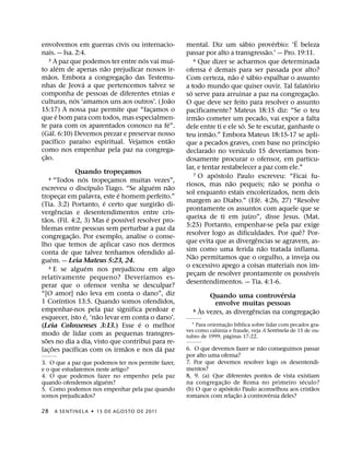 ´             ´       ´
envolvemos em guerras civis ou internacio-                     mental. Diz um sabio proverbio: ‘E beleza
nais. — Isa. 2:4.                                                                                       ˜
                                                               passar por alto a transgressao.’ — Pro. 19:11.
                                      ´
      3 A paz que podemos ter entre nos vai mui-                     6 Que dizer se acharmos que determinada
              ´        ˜                                                      ´
to alem de apenas nao prejudicar nossos ir-                    ofensa e demais para ser passada por alto?
      ˜                         ˜                                                     ˜ ´ ´
maos. Embora a congregac¸ ao das Testemu-                      Com certeza, nao e sabio espalhar o assunto
                  ´                                                                                                       ´
nhas de Jeova a que pertencemos talvez se                      a todo mundo que quiser ouvir. Tal falatorio
componha de pessoas de diferentes etnias e                       ´                                                            ˜
                                                               so serve para arruinar a paz na congregac¸ ao.
                ´                              ˜
culturas, nos ‘amamos uns aos outros’. ( Joao                  O que deve ser feito para resolver o assunto
15:17) A nossa paz permite que “facamos o
                                        ¸                      pacificamente? Mateus 18:15 diz: “Se o teu
            ´                                                           ˜
que e bom para com todos, mas especialmen-                     irmao cometer um pecado, vai expor a falta
                                             ´                                            ´
te para com os aparentados conosco na fe”.                     dele entre ti e ele so. Se te escutar, ganhaste o
        ´                                                                   ˜
(Gal. 6:10) Devemos prezar e preservar nosso                   teu irmao.” Embora Mateus 18:15-17 se apli-
          ´       ´                            ˜                                                                        ´
pacıfico paraıso espiritual. Vejamos entao                     que a pecados graves, com base no princıpio
como nos empenhar pela paz na congrega-                                                 ´                       ´
    ˜                                                          declarado no versıculo 15 deverıamos bon-
c¸ ao.                                                         dosamente procurar o ofensor, em particu-
                                                               lar, e tentar restabelecer a paz com ele.1
                      Quando tropecamos    ¸                                    ´
                                                                     7 O apostolo Paulo escreveu: “Ficai fu-
                         ´
     4     “Todos nos tropecamos muitas vezes”,
                                       ¸                                            ˜                       ˜
                               ´                     ´     ˜   riosos, mas nao pequeis; nao se ponha o
escreveu o discıpulo Tiago. “Se alguem nao
                                         ´                     sol enquanto estais encolerizados, nem deis
tropecar em palavra, este e homem perfeito.”
              ¸                                                                                     ´
                                   ´                   ˜       margem ao Diabo.” (Efe. 4:26, 27) “Resolve
(Tia. 3:2) Portanto, e certo que surgirao di-
            ˆ                                                  prontamente os assuntos com aquele que se
vergencias e desentendimentos entre cris-                                                     ´
  ˜                                  ´       ´                 queixa de ti em juızo”, disse Jesus. (Mat.
taos. (Fil. 4:2, 3) Mas e possıvel resolver pro-
                                                               5:25) Portanto, empenhar-se pela paz exige
blemas entre pessoas sem perturbar a paz da                                                                         ˆ
                    ˜                                          resolver logo as dificuldades. Por que? Por-
congregac¸ ao. Por exemplo, analise o conse-                                                      ˆ
lho que temos de aplicar caso nos dermos                       que evita que as divergencias se agravem, as-
                                                                                                      ˜
conta de que talvez tenhamos ofendido al-                      sim como uma ferida nao tratada inflama.
       ´                                                           ˜
guem. — Leia Mateus 5:23, 24.                                  Nao permitamos que o orgulho, a inveja ou
                             ´
      5 E se alguem nos prejudicou em algo                     o excessivo apego a coisas materiais nos im-
                                                                                                                      ´
                                                   ´           pecam de resolver prontamente os possıveis
                                                                      ¸
relativamente pequeno? Deverıamos es-
                                                               desentendimentos. — Tia. 4:1-6.
perar que o ofensor venha se desculpar?
                       ˜                                                                                      ´
“[O amor] nao leva em conta o dano”, diz                                    Quando uma controversia
                ´
1 Corıntios 13:5. Quando somos ofendidos,                                       envolve muitas pessoas
empenhar-nos pela paz significa perdoar e                                 `                     ˆ
                                                                     8 As vezes, as divergencias na congregacao                 ˜
                           ´     ˜                                                                                          ¸
esquecer, isto e, ‘nao levar em conta o dano’.
                                                 ´                                  ˜ ´
(Leia Colossenses 3:13.) Esse e o melhor                         1 Para orientac¸ ao bıblica sobre lidar com pecados gra-
                                                                             ´
                                                               ves como calunia e fraude, veja A Sentinela de 15 de ou-
modo de lidar com as pequenas transgres-                                          ´
                                                               tubro de 1999, paginas 17-22.
    ˜
soes no dia a dia, visto que contribui para re-
         ˜        ´                            ˜         ´                                  ˜
lac¸ oes pacıficas com os irmaos e nos da paz                  6. O que devemos fazer se nao conseguimos passar
                                                               por alto uma ofensa?
3. O que a paz que podemos ter nos permite fazer,              7. Por que devemos resolver logo os desentendi-
e o que estudaremos neste artigo?                              mentos?
4. O que podemos fazer no empenho pela paz                     8, 9. (a) Que diferentes pontos de vista existiam
                        ´                                                     ˜                            ´
quando ofendemos alguem?                                       na congregac¸ ao de Roma no primeiro seculo?
                                                                                ´                              ˜
5. Como podemos nos empenhar pela paz quando                   (b) O que o apostolo Paulo aconselhou aos cristaos
                                                                                   ˜ `         ´
somos prejudicados?                                            romanos com relac¸ ao a controversia deles?

28       A SENTINEL A ˙ 15 DE AGOS TO DE 2011
 