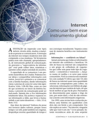 Internet
                                                                  Como usar bem esse
                                                                   instrumento global

                             ˜               ˜
A       INVENCAO da impressao com tipos
           ´
                         ¸
                               ´     ´
        moveis, seculos atras, mudou a manei-
ra de as pessoas se comunicarem. A invenc¸ ao
                                                              ˜
                                                                  nos corromper moralmente. Vejamos como
                                                                                                      ´
                                                                  usar de maneira benefica esse instrumento
                                                                  global.
da internet nos tempos modernos tem sido                                            ˜                           ´
comparada a essa mudanca. Tal ferramenta ¸                              Informacoes — confiaveis ou falsas?
                                                                                  ¸
     ´                                                                                                                              ˜
pratica tem sido chamada, apropriadamen-                                Jamais presuma que todas as informac¸ oes
                                                            ˜                          ˜                ´                     ´
te, de instrumento global de comunicac¸ ao.                       na internet sao confiaveis e beneficas. Os
                                                                                                                      ˜         ´
Ao percorrer a “super-rodovia da informa-                         sites de busca na internet sao comparaveis
   ˜           ˆ                                      ´           a um grupo de colhedores de cogume-
c¸ ao” voce pode colher fatos, estatısticas e
         ˜                                                        los que colhe sem parar todo tipo de cogu-
opinioes sobre ampla variedade de assuntos.                                               ´
                                                 ´                melos — comestıveis e venenosos —, lanca-                             ¸
     A capacidade de se comunicar e um pre-                                      ´
sente maravilhoso do Criador. Podemos tro-                        os numa so vasilha e os serve para serem
                                                     ˜                                        ˆ                                           ´
car ideias e compartilhar informac¸ oes com                       consumidos. Voce os comeria sem examina-
                                                                                                ´ ´
                     ´                                                                                                    ˜
outros. Jeova foi o primeiro a se comunicar                       los com cuidado? E obvio que nao! Os sites
                 ´                                        ˜       de busca na internet usam uma quantidade
com a famılia humana, dando informac¸ oes
claras e precisas de como ter uma vida signi-                     enorme de computadores para colher, ou
                   ˆ                                                                                ˜                   ˜         ´
ficativa. (Gen. 1:28-30) Mas, como no caso                        selecionar, informac¸ oes nos bilhoes de pagi-
                                       ´                ´                                                     ˆ
do que aconteceu no inıcio da historia hu-                        nas da internet que contem de tudo, do que
                                               ˜                      ´                                     ´
mana, o presente da comunicac¸ ao pode ser                        ha de melhor ao que ha de pior. Precisamos
                                 ´                        ˜       ter discernimento para separar o trigo do
mal-usado. Satanas deu a Eva informac¸ oes
                                                                                                                            ˜
totalmente falsas. Ela aceitou e repassou es-                     joio, por assim dizer, a fim de nao envene-
                           ˜       ˜                                                                              ˜
sas informac¸ oes a Adao, que levou a huma-                       nar a mente com informac¸ oes enganosas.
                                                   ˆ
nidade a um rumo desastroso. — Gen. 3:1-6;                              Em 1993, uma revista bem conhecida pu-
Rom. 5:12.                                                                                  ´
                                                                  blicou uma historia em quadrinhos com
                                                                            ˜
     Que dizer da internet? Embora ela possa                      dois caes em frente a um computador. Um
                                                                    ˜                                                                 ´
nos fornecer dados valiosos, poupar nosso                         cao explica ao outro: “Na internet, ninguem
                       ´                   ´                                          ˆ ´             ˜             ´
tempo e ser util, pode tambem nos enganar,                        sabe que voce e um cao.” La no passado, Sa-
                                                                          ´                               ´
desperdicar enorme quantidade de tempo e
             ¸                                                    tanas escondeu-se atras de uma serpente

                                                                              A SENTINEL A ˙ 15 DE AGOS TO DE 2011                       3
 