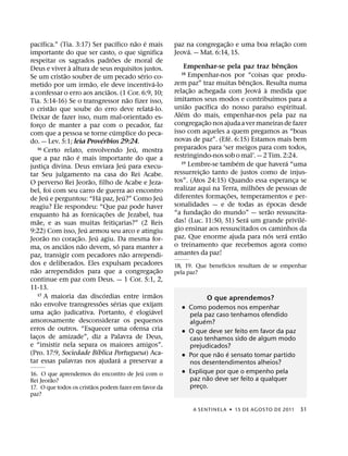 ´                                                     ´                   ˜ ´                                   ˜                              ˜
pacıfica.” (Tia. 3:17) Ser pacıfico nao e mais                                                        paz na congregac¸ ao e uma boa relac¸ ao com
                                                                                                              ´
importante do que ser casto, o que significa                                                          Jeova. — Mat. 6:14, 15.
                                                          ˜
respeitar os sagrados padroes de moral de                                                                                                             ˆ      ˜
                             `                                                                             Empenhar-se pela paz traz bencaos            ¸
Deus e viver a altura de seus requisitos justos.
                      ˜                                                               ´                  18 Empenhar-nos por “coisas que produ-
Se um cristao souber de um pecado serio co-                                                                                       ˆ ˜
                                        ˜                                                   ´         zem paz” traz muitas benc¸ aos. Resulta numa
metido por um irmao, ele deve incentiva-lo                                                                      ˜                       ´ `
                                                        ˜                                             relac¸ ao achegada com Jeova a medida que
a confessar o erro aos anciaos. (1 Cor. 6:9, 10;                                                                                                    ´
                                                                              ˜                       imitamos seus modos e contribuımos para a
Tia. 5:14-16) Se o transgressor nao fizer isso,                                                             ˜          ´                    ´
                  ˜                                                                     ´             uniao pacıfica do nosso paraıso espiritual.
o cristao que soube do erro deve relata-lo.                                                              ´
Deixar de fazer isso, num mal-orientado es-                                                           Alem do mais, empenhar-nos pela paz na
                                                                                                                       ˜
forco de manter a paz com o pecador, faz
        ¸                                                                                             congregac¸ ao nos ajuda a ver maneiras de fazer
                                                            ´                                         isso com aqueles a quem pregamos as “boas
com que a pessoa se torne cumplice do peca-
                                                  ´                                                                           ´
                                                                                                      novas de paz”. (Efe. 6:15) Estamos mais bem
do. — Lev. 5:1; leia Proverbios 29:24.
    16 Certo relato, envolvendo Jeu, mostra                                       ´                   preparados para ‘ser meigos para com todos,
                            ˜ ´                                                                       restringindo-nos sob o mal’. — 2 Tim. 2:24.
que a paz nao e mais importante do que a                                                                                        ´                          ´
                                                                          ´                              19 Lembre-se tambem de que havera “uma
justica divina. Deus enviara Jeu para execu-
              ¸                                                                                                    ˜
tar Seu julgamento na casa do Rei Acabe.                                                              ressurreic¸ ao tanto de justos como de injus-
                                      ˜                                                               tos”. (Atos 24:15) Quando essa esperanca se              ¸
O perverso Rei Jeorao, filho de Acabe e Jeza-                                                                                         ˜
bel, foi com seu carro de guerra ao encontro                                                          realizar aqui na Terra, milhoes de pessoas de
                ´                             ´                         ´                         ´                         ˜
de Jeu e perguntou: “Ha paz, Jeu?” Como Jeu                                                           diferentes formac¸ oes, temperamentos e per-
                                                                                                                                              ´
reagiu? Ele respondeu: “Que paz pode haver                                                            sonalidades — e de todas as epocas desde
                          ´                           ˜                                                              ˜                          ˜
enquanto ha as fornicac¸ oes de Jezabel, tua                                                          “a fundac¸ ao do mundo” — serao ressuscita-
      ˜                                                                                                                            ´                               ´
mae, e as suas muitas feiticarias?” (2 Reis                       ¸                                   das! (Luc. 11:50, 51) Sera um grande privile-
                                    ´                                                                 gio ensinar aos ressuscitados os caminhos da
9:22) Com isso, Jeu armou seu arco e atingiu                                                                                                      ´      ´       ˜
            ˜                   ˜         ´                                                           paz. Que enorme ajuda para nos sera entao
Jeorao no corac¸ ao. Jeu agiu. Da mesma for-
                        ˜         ˜                                 ´                                 o treinamento que recebemos agora como
ma, os anciaos nao devem, so para manter a
                                                                            ˜                         amantes da paz!
paz, transigir com pecadores nao arrependi-
dos e deliberados. Eles expulsam pecadores                                                                              ´
  ˜                                                                                             ˜     18, 19. Que benefıcios resultam de se empenhar
nao arrependidos para que a congregac¸ ao                                                             pela paz?
continue em paz com Deus. — 1 Cor. 5:1, 2,
11-13.
    17 A maioria das discordias entre irmaos        ´                                         ˜
  ˜                                             ˜             ´                                                      O que aprendemos?
nao envolve transgressoes serias que exijam                                                              ˙ Como podemos nos empenhar
                    ˜                                                           ´         ´
uma ac¸ ao judicativa. Portanto, e elogiavel                                                               pela paz caso tenhamos ofendido
amorosamente desconsiderar os pequenos                                                                           ´
                                                                                                           alguem?
erros de outros. “Esquecer uma ofensa cria                                                               ˙ O que deve ser feito em favor da paz
lacos de amizade”, diz a Palavra de Deus,
    ¸                                                                                                      caso tenhamos sido de algum modo
e “insistir nela separa os maiores amigos”.                                                                prejudicados?
                                            ´                                                                        ˜ ´
(Pro. 17:9, Sociedade Bıblica Portuguesa) Aca-                                                           ˙ Por que nao e sensato tomar partido
                                                                      ´
tar essas palavras nos ajudara a preservar a                                                               nos desentendimentos alheios?
                                           ´
16. O que aprendemos do encontro de Jeu com o                                                            ˙ Explique por que o empenho pela
         ˜                                                                                                         ˜
Rei Jeorao?                                                                                                paz nao deve ser feito a qualquer
                         ˜                                                                                 preco.
                                                                                                               ¸
17. O que todos os cristaos podem fazer em favor da
paz?

                                                                                                              A SENTINEL A ˙ 15 DE AGOS TO DE 2011              31
 