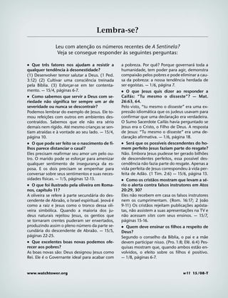 Lembra-se?
                                       ˜     ´
                       Leu com atenc¸ ao os numeros recentes de A Sentinela?
                                                    `
                        Veja se consegue responder as seguintes perguntas:
                    ˆ                                                                                        ˆ                             ´
˙ Que tres fatores nos ajudam a resistir a                                a pobreza. Por que? Porque governara toda a
                              ˆ           `
qualquer tendencia a desonestidade?                                       humanidade, tem poder para agir, demonstra
                                                                                                 ˜
(1) Desenvolver temor salutar a Deus. (1 Ped.                             compaixao pelos pobres e pode eliminar a cau-
                                                      ˆ                                                                    ˆ
3:12) (2) Cultivar uma consciencia treinada                               sa da pobreza: a nossa tendencia herdada de
          ´                                                                                  ´                   ´
pela Bıblia. (3) Esforcar-se em ter contenta- ¸                           ser egoıstas. — 1/6, pagina 7.
                                    ´
mento. — 15/4, paginas 6-7.                                               ˙ O que Jesus quis dizer ao responder a
                                                                                  ´
˙ Como sabemos que servir a Deus com se-                                  Caif as: “Tu mesmo o disseste”? — Mat.
                      ˜                                                   26:63, 64.
riedade nao significa ter sempre um ar de
severidade ou nunca se descontrair?                                       Pelo visto, “tu mesmo o disseste” era uma ex-
                                                                                      ˜                  ´
Podemos lembrar do exemplo de Jesus. Ele to-                              pressao idiomatica que os judeus usavam para
                        ˜                                                                                              ˜
mou refeic¸ oes com outros em ambientes des-                              confirmar que uma declarac¸ ao era verdadeira.
        ´                                               ˜         ´                                                ´
contraıdos. Sabemos que ele nao era serio                                 O Sumo Sacerdote Caifas havia perguntado se
                            ´               ´
demais nem rıgido. Ate mesmo criancas se sen-                 ¸           Jesus era o Cristo, o Filho de Deus. A resposta
                  ´             `
tiam atraıdas e a vontade ao seu lado. — 15/4,                            de Jesus: “Tu mesmo o disseste” era uma de-
   ´                                                                                      ˜                              ´
pagina 10.                                                                clarac¸ ao afirmativa. — 1/6, pagina 18.
                                                                                           ´                   ´
˙ O que pode ser feito se o nascimento de fi-                             ˙ Sera que os possıveis descendentes do ho-
lhos parece distanciar o casal?                                           mem perfeito Jesus faziam parte do resgate?
                                                                                ˜                                                                ˜
Eles precisam reafirmar seu amor um pelo ou-                              Nao. Embora Jesus pudesse ter gerado bilhoes
                                                                                                                                         ´
tro. O marido pode se esforcar para amenizar        ¸                     de descendentes perfeitos, essa possıvel des-
                                                                                    ˆ                ˜
qualquer sentimento de inseguranca da es-                       ¸         cendencia nao fazia parte do resgate. Apenas a
                                                                                                                                     `
posa. E os dois precisam se empenhar para                                 vida perfeita de Jesus correspondeu a vida per-
                                                                                                   ˜                                   ´
conversar sobre seus sentimentos e suas neces-                            feita de Adao. (1 Tim. 2:6) — 15/6, pagina 13.
                ´                               ´                                                          ˜                                           ´
sidades fısicas. — 1/5, paginas 12-13.                                    ˙ Como os cristaos mostram que levam a se-
˙ O que foi ilustrado pela oliveira em Roma-                              rio o alerta contra falsos instrutores em Atos
              ´
nos, capıtulo 11?                                                         20:29, 30?
                                        `                 ´                               ˜
A oliveira se refere a parte secundaria do des-                           Eles nao recebem em casa os falsos instrutores
                                      ˜                             ´ ´                                                                            ˜
cendente de Abraao, o Israel espiritual. Jeova e                          nem os cumprimentam. (Rom. 16:17; 2 Joao
                                                                                                       ˜                     ˜                 ´
como a raiz e Jesus como o tronco dessa oli-                              9-11) Os cristaos rejeitam publicac¸ oes aposta-
                          ´                                                             ˜                                      ˜
veira simbolica. Quando a maioria dos ju-                                 tas, nao assistem a suas apresentac¸ oes na TV e
                                                                            ˜
deus naturais rejeitou Jesus, os gentios que                              nao acessam sites com seus ensinos. — 15/7,
                                                                              ´
se tornaram crentes puderam ser enxertados,                               paginas 15-16.
                                                  ´
produzindo assim o pleno numero da parte se-                              ˙ Quem deve ensinar os filhos a respeito de
      ´                                                     ˜
cundaria do descendente de Abraao. — 15/5,                                Deus?
   ´                                                                                                                 ´                               ˜
paginas 22-25.                                                            Segundo o conselho da Bıblia, o pai e a mae
˙ Que excelentes boas novas podemos ofe-                                                                                         ´
                                                                          devem participar nisso. (Pro. 1:8; Efe. 6:4) Pes-
recer aos pobres?                                                                                                                            ˜
                                                                          quisas mostram que, quando ambos estao en-
                                  ˜                                                                                                ´
As boas novas sao: Deus designou Jesus como                               volvidos, o efeito sobre os filhos e positivo.
            ´                                                                                  ´
Rei. Ele e o Governante ideal para acabar com                             — 1/8, paginas 6-7.


www.watchtower.org                                                                                                               w11 15/08-T
 