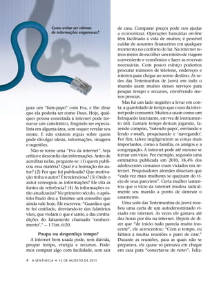 ´
               Como evitar ser vıtimas                  de casa. Comparar precos pode nos ajudar
                                                                                          ¸
                           ˜                                                          ˜             ´
               de informacoes enganosas?
                         ¸                              a economizar. Operac¸ oes bancarias on-line
                                                          ˆ                                             ´         ´
                                                        tem facilitado a vida de muitos; e possıvel
                                                        cuidar de assuntos financeiros em qualquer
                                                        momento no conforto do lar. Na internet te-
                                                        mos meios de escolher um roteiro de viagem
                                                                                ˆ
                                                        conveniente e economico e fazer as reservas
                                                                ´
                                                        necessarias. Com pouco esforco podemos    ¸
                                                                      ´
                                                        procurar numeros de telefone, enderecos e               ¸
                                                        roteiros para chegar ao nosso destino. As se-
                                                                                                ´
                                                        des das Testemunhas de Jeova em todo o
                                                        mundo usam muitos desses servicos para            ¸
                                                        poupar tempo e recursos, envolvendo me-
                                                        nos pessoas.
                                                                  ´
                                                            Mas ha um lado negativo a levar em con-
para um “bate-papo” com Eva, e lhe disse                ta: a quantidade de tempo que o uso da inter-
que ela poderia ser como Deus. Hoje, qual-              net pode consumir. Muitos a usam como um
                                  `                     brinquedo fascinante, em vez de instrumen-
quer pessoa conectada a internet pode tor-
                            ´                                ´
nar-se um catedratico, fingindo ser especia-            to util. Gastam tempo demais jogando, fa-
                          ´                             zendo compras, ‘batendo papo’, enviando e
lista em alguma area, sem sequer revelar seu
                    ˜                                   lendo e-mails, pesquisando e ‘navegando’.
nome. E nao existem regras sobre quem
                                          ˜             Por fim, talvez negligenciem as coisas mais
pode divulgar ideias, informac¸ oes, imagens
                ˜                                                                           ´
e sugestoes.                                            importantes, como a famılia, os amigos e a
              ˜                                                     ˜                                 ´
           Nao se torne uma “Eva da internet”. Seja     congregac¸ ao. A internet pode ate mesmo se
         ´                                  ˜                             ´
crıtico e desconfie das informac¸ oes. Antes de         tornar um vıcio. Por exemplo, segundo uma
acreditar nelas, pergunte-se: (1) quem publi-           estimativa publicada em 2010, 18,4% dos
                      ´             ´         ˜         adolescentes coreanos eram viciados em in-
cou essa materia? Qual e a formac¸ ao do au-                                                  ˜
tor? (2) Por que foi´ publicada? Que motiva-            ternet. Pesquisadores alemaes disseram que
     ˜                                                                                                              ´
c¸ ao tinha o autor? E tendenciosa? (3) Onde o          “cada vez mais mulheres se queixam do vı-
                                      ˜                 cio de seus parceiros”. Certa mulher lamen-
autor conseguiu as informac¸ oes? Ele cita as                           ´
                        ˆ                       ˜       tou que o vıcio da internet mudou radical-
fontes de referencia? (4) As informac¸ oes es-
   ˜                                    ´           ´   mente seu marido a ponto de destruir o
tao atualizadas? No primeiro seculo, o apos-
                              ´                         casamento.
tolo Paulo deu a Timoteo um conselho que                                                                    ´
ainda vale hoje. Ele escreveu: “Guarda o que                Uma sede das Testemunhas de Jeova rece-
                                                  ´     beu uma carta de um autodenominado vi-
te foi confiado, desviando-te dos falatorios                                      `                                   ´
       ˜                        ´                       ciado em internet. As vezes ele gastava ate
vaos, que violam o que e santo, e das contra-
            ˜                                           dez horas por dia na internet. Depois de di-
dic¸ oes do falsamente chamado ‘conheci-                                    ´
mento’.” — 1 Tim. 6:20.                                 zer que “de inıcio tudo parecia muito ino-
                                                        cente”, ele acrescentou: “Com o tempo, eu
      Poupa ou desperdica tempo?
                         ¸                                                              ˜
                                                        faltava a muitas reunioes e parei de orar.”
                                   ´                                          ˜                               ˜
  A internet bem usada pode, sem duvida,                Durante as reunioes, para as quais nao se
poupar tempo, energia e recursos. Pode-                                             ´
                                                        preparava, ele quase so pensava em chegar
mos comprar algo com facilidade, sem sair               em casa para “conectar-se de novo”. Feliz-

4   A SENTINEL A ˙ 15 DE AGOS TO DE 2011
 